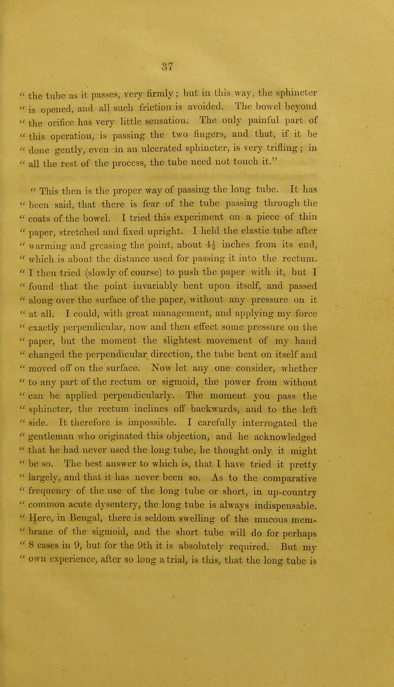 * the tube as it passes, very firmly; but in this way, the sphincter  is opened, and all such friction is avoided. The bowel beyond  the orifice has very little sensation. The only painful part of « this operation, is passing the two fingers, and that, if it be « done gently, even in an ulcerated sphincter, is very trifling • in  all the rest of the process, the tube need not touch it.  This then is the proper way of passing the long tube. It has  been said, that there is fear of the tube passing through the  coats of the bowel. I tided this experiment on a piece of thin  paper, stretched and fixed upright. I held the elastic tube after  warming and greasing the point, about 44 inches from its end,  which is about the distance used for passing it into the rectum.  I then tried (slowly of course) to push the paper with it, but I  found that the point invariably bent upon itself, and passed  along over the surface of the paper, without any pressure on it  at all. I could, with great management, and applying my force  exactly perpendicular, now and then effect some pressure on the  paper, but the moment the slightest movement of my hand  changed the perpendicular direction, the tube bent on itself and  moved off on the surface. Now let any one consider, whether  to any part of the rectum or sigmoid, the power from without  can be applied perpendicularly. The moment you pass the  sphincter, the rectum inclines off backwards, and to the left  side. It therefore is impossible. I carefully interrogated the  gentleman who originated this objection, and he acknowledged  that he had never used the long tube, he thought only it might  be so. The best answer to which is, that I have tried it pretty  largely, and that it has never been so. As to the comparative  frequency of the use of the long tube or short, in up-country lt common acute dysentery, the long tube is always indispensable.  Here, in Bengal, there is seldom swelling of the mucous mem-  brane of the sigmoid, and the short tube will do for perhaps  8 cases in 9, but for the 9th it is absolutely required. But my  own experience, after so long a trial, is this, that the long tube is