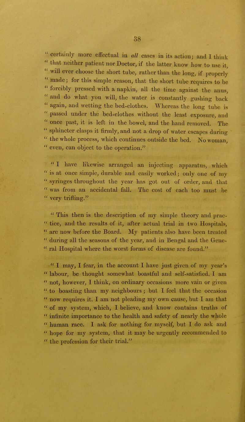  certainly more effectual in all cases in its action; and I think  that neither patient nor Doctor, if the latter know how to use it,  will ever choose the short tuhe, rather than the long, if properly  made; for this simple reason, that the short tuhe requires to be  forcibly pressed with a napkin, all the time against the anus,  and do what you will, the water is constantly gushing back  again, and wetting the bed-clothes. Whereas the long tube is  passed under the bed-clothes without the least exposure, and  once past, it is left in the bowel, and the hand removed. The  sphincter clasps it firmly, and not a drop of water escapes during  the whole process, which continues outside the bed. No woman,  even, can object to the operation.  I have likewise arranged an injecting apparatus, which  is at once simple, durable and easily worked; only one of m\  syringes throughout the year has got out of order, and that  was from an accidental fall. The cost of each too must be  very trifling.  This then is the description of my simple theory and prac-  tice, and the results of it, after actual trial in two Hospitals,  are now before the Board. My patients also have been treated  during all the seasons of the year, and in Bengal and the Gene-  ral Hospital where the worst forms of disease are found.  I may, I fear, in the account I have just given of my year's  labour, be thought somewhat boastful and self-satisfied. I am  not, however, I think, on ordinary occasions more vain or given  to boasting than my neighbours ; but I feel that the occasion  now requires it. I am not pleading my own cause, but I am that  of my system, which, I believe, and know contains truths of  infinite importance to the health and safety of nearly the whole  human race. I ask for nothing for myself, but I do ask and  hope for my system, that it may be urgently recommended to  the profession for their trial.