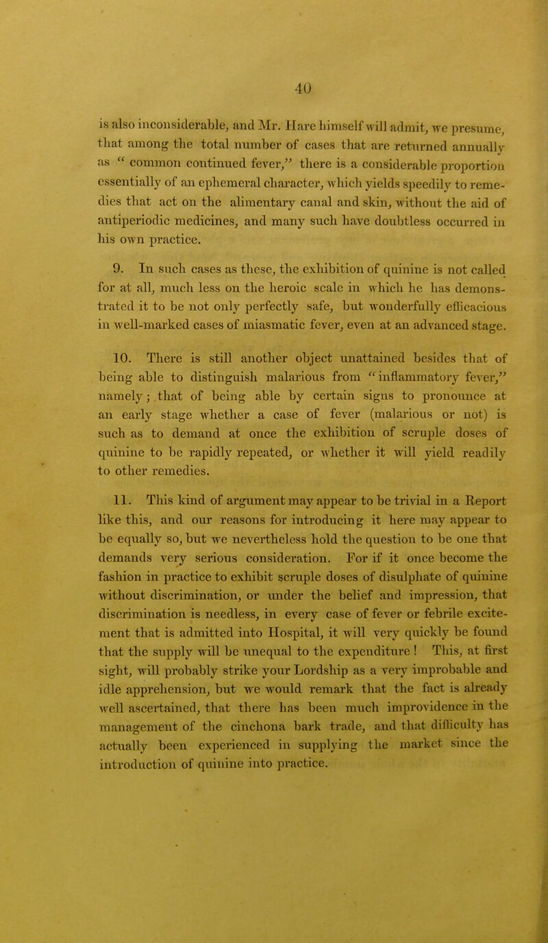is also inconsiderable, and Mr. Hare himself will admit, we presume, that among the total number of cases that are returned annually as  common continued fever, there is a considerable proportion essentially of an ephemeral character, which yields speedily to reme- dies that act on the alimentary canal and skin, without the aid of antiperiodic medicines, and many such have doubtless occurred in his own practice. 9. In such cases as these, the exhibition of quinine is not called for at all, much less on the heroic scale in which he has demons- trated it to be not only perfectly safe, but wonderfully efficacious in well-marked cases of miasmatic fever, even at an advanced stage. 10. There is still another object unattained besides that of being able to distinguish malarious from inflammatory fever, namely;.that of being able by certain signs to pronounce at an early stage whether a case of fever (malarious or not) is such as to demand at once the exhibition of scruple doses of quinine to be rapidly repeated, or whether it will yield readily to other remedies. 11. This kind of argument may appear to be trivial in a Report like this, and our reasons for introducing it here may appear to be equally so, but we nevertheless hold the question to be one that demands very serious consideration. For if it once become the fashion in practice to exhibit scruple doses of disulphate of quinine without discrimination, or under the belief and impression, that discrimination is needless, in every case of fever or febrile excite- ment that is admitted into Hospital, it will very quickly be found that the supply will be unequal to the expenditure ! This, at first sight, will probably strike your Lordship as a very improbable and idle apprehension, but we would remark that the fact is already well ascertained, that there has been much improvidence in the management of the cinchona bark trade, and that difficulty has actually been experienced in supplying the market since the introduction of quinine into practice.