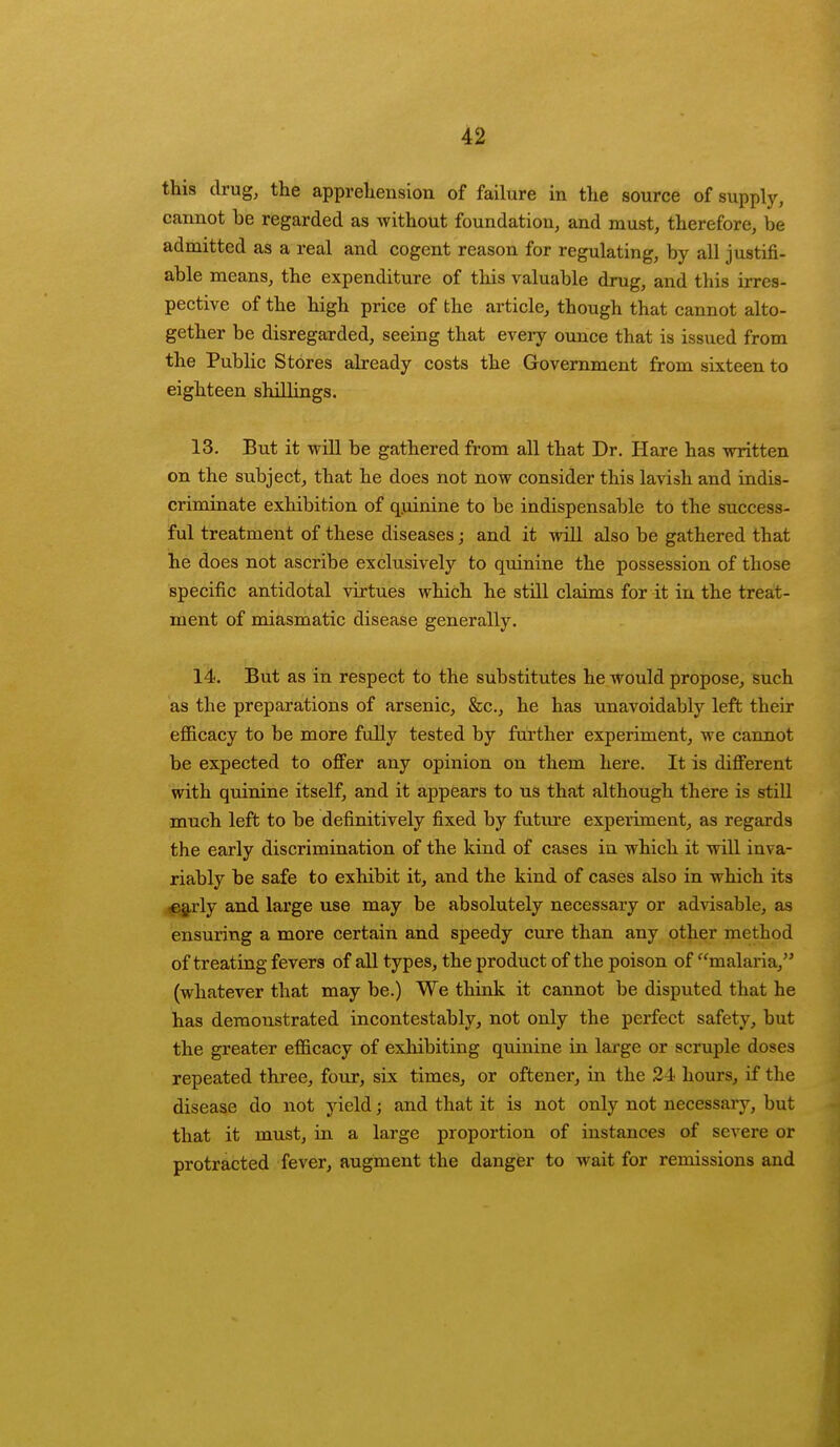 this drug, the apprehension of failure in the source of supply, cannot be regarded as without foundation, and must, therefore, be admitted as a real and cogent reason for regulating, by all justifi- able means, the expenditure of this valuable drug, and this irres- pective of the high price of the article, though that cannot alto- gether be disregarded, seeing that every ounce that is issued from the Public Stores already costs the Government from sixteen to eighteen shillings. 13. But it will be gathered from all that Dr. Hare has written on the subject, that he does not now consider this lavish and indis- criminate exhibition of quinine to be indispensable to the success- ful treatment of these diseases; and it will also be gathered that he does not ascribe exclusively to quinine the possession of those specific antidotal virtues which he still claims for it in the treat- ment of miasmatic disease generally. 14. But as in respect to the substitutes he would propose, such as the preparations of arsenic, &c, he has unavoidably left their efficacy to be more fully tested by further experiment, we cannot be expected to offer any opinion on them here. It is different with quinine itself, and it appears to us that although there is still much left to be definitively fixed by future experiment, as regards the early discrimination of the kind of cases in which it will inva- riably be safe to exhibit it, and the kind of cases also in which its early and large use may be absolutely necessary or advisable, as ensuring a more certain and speedy cure than any other method of treating fevers of all types, the product of the poison of malaria, (whatever that may be.) We think it cannot be disputed that he has demonstrated incontestably, not only the perfect safety, but the greater efficacy of exhibiting quinine in large or scruple doses repeated three, four, six times, or oftener, in the 24 hours, if the disease do not yield; and that it is not only not necessary, but that it must, in a large proportion of instances of severe or protracted fever, augment the danger to wait for remissions and