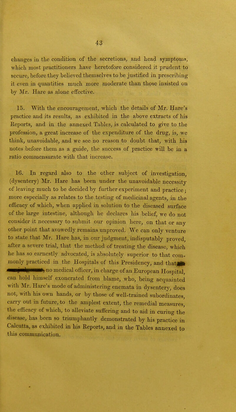 changes in the condition of the secretions, and head symptoms, •which most practitioners have heretofore considered it prudent to secure, before they believed themselves to be justified in prescribing it even in quantities much more moderate than those insisted on by Mr. Hare as alone effective. 15. With the encouragement, which the details of Mr. Hare's practice and its results, as exhibited in the above extracts of his Reports, and in the annexed Tables, is calculated to give to the profession, a great increase of the expenditure of the drug, is, we think, unavoidable, and we see no reason to doubt that, with his notes before them as a guide, the success of practice will be in a ratio commensurate with that increase. 16. In regard also to the other subject of investigation, (dysentery) Mr. Hare has been under the unavoidable necessity of leaving much to be decided by further experiment and practice; more especially as relates to the testing of medicinal agents, in the efficacy of which, when applied in solution to the diseased surface of the large intestine, although he declares his belief, we do not consider it necessary to submit our opinion here, on that or any other point that avowedly remains unproved. We can only venture to state that Mr. Hare has, in our judgment, indisputably proved, after a severe trial, that the method of treating the disease, which he has so earnestly advocated, is absolutely superior to that com- monly practiced in the Hospitals of this Presidency, and that^B* mmj/m^pmrn^no medical officer, in charge of an European Hospital, can hold himself exonerated from blame, who, being acquainted with Mr. Hare's mode of administering enemata in dysentery, does not, with his own hands, or by those of well-trained subordinates, carry out in future, to the amplest extent, the remedial measures, the efficacy of which, to alleviate suffering and to aid in curing the disease, has been so triumphantly demonstrated by his practice in Calcutta, as exhibited in his Reports, and in the Tables annexed to this communication.