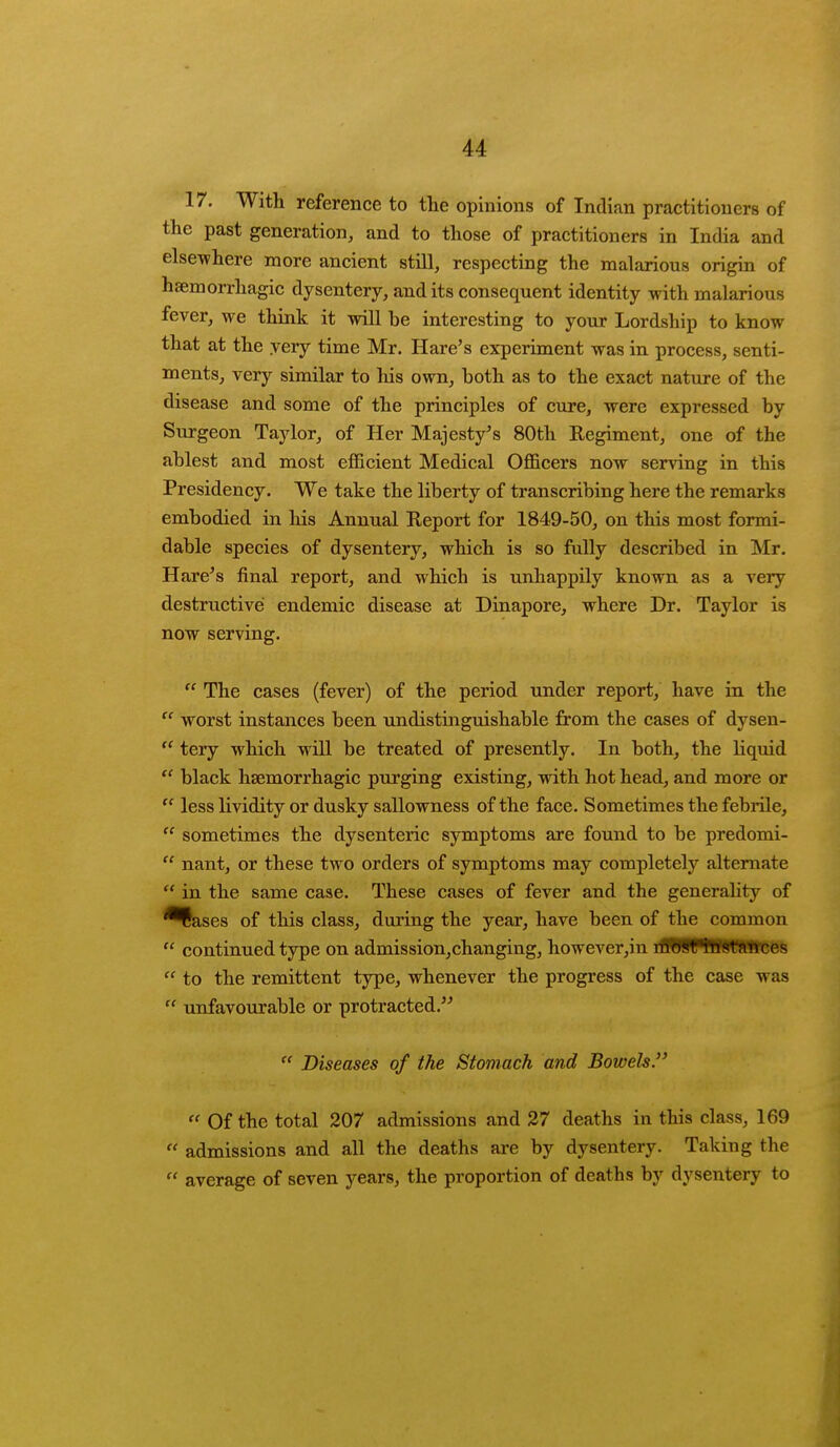 17. With reference to the opinions of Indian practitioners of the past generation, and to those of practitioners in India and elsewhere more ancient still, respecting the malarious origin of haemorrhagic dysentery, and its consequent identity with malarious fever, we think it will he interesting to your Lordship to know that at the very time Mr. Hare's experiment was in process, senti- ments, very similar to his own, both as to the exact nature of the disease and some of the principles of cure, were expressed by Surgeon Taylor, of Her Majesty's 80th Regiment, one of the ablest and most efficient Medical Officers now serving in this Presidency. We take the liberty of transcribing here the remarks embodied in his Annual Report for 1849-50, on this most formi- dable species of dysentery, which is so fully described in Mr. Hare's final report, and which is unhappily known as a very destructive endemic disease at Dinapore, where Dr. Taylor is now serving.  The cases (fever) of the period under report, have in the  worst instances been undistinguishable from the cases of dysen-  tery which will be treated of presently. In both, the liquid te black haemorrhagic purging existing, with hot head, and more or  less lividity or dusky sallowness of the face. Sometimes the febrile,  sometimes the dysenteric symptoms are found to be predomi-  nant, or these two orders of symptoms may completely alternate  in the same case. These cases of fever and the generality of ^Sases of this class, during the year, have been of the common  continued type on admission,changing, however,in nWWBRWBSes  to the remittent type, whenever the progress of the case was  unfavourable or protracted.  Diseases of the Stomach and Bowels.  Of the total 207 admissions and 27 deaths in this class, 169  admissions and all the deaths are by dysentery. Taking the  average of seven years, the proportion of deaths by dysentery to