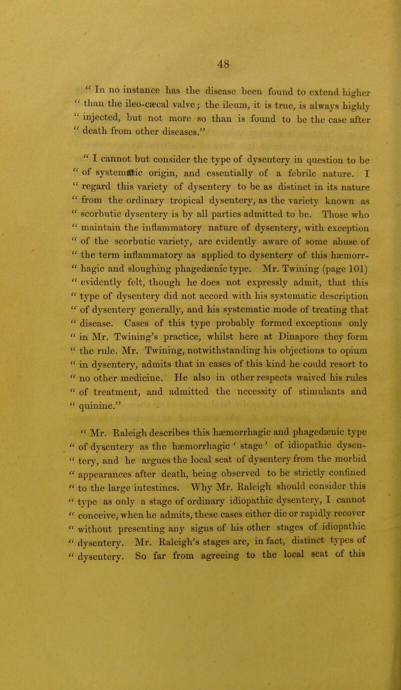  In no instance has the disease been found to extend higher  than the ileo-csecal valve; the ileum, it is true, is always highly  injected, but not more so than is found to be the case after  death from other diseases.  I cannot but consider the type of dysentery in question to be  of systemflsic origin, and essentially of a febrile nature. I  regard this variety of dysentery to be as distinct in its nature  from the ordinary tropical dysentery, as the variety known as  scorbutic dysentery is by all parties admitted to be. Those who  maintain the inflammatory nature of dysentery, with exception  of the scorbutic variety, are evidently aware of some abuse of  the term inflammatory as applied to dysentery of this hsemorr- n hagic and sloughing phagedenic type. Mr. Twining (page 101)  evidently felt, though he does not expressly admit, that this  type of dysentery did not accord with his systematic description  of dysentery generally, and his systematic mode of treating that  disease. Cases of this type probably formed exceptions only  in Mr. Twining's practice, whilst here at Dinapore they form  the rule. Mr. Twining, notwithstanding his objections to opium  in dysentery, admits that in cases of this kind he could resort to  no other medicine. He also in other respects waived his rules  of treatment, and admitted the necessity of stimulants and  quinine.  Mr. Raleigh describes this hemorrhagic and phagedaenic type  of dysentery as the hsemorrhagic ' stage' of idiopathic dysen-  tery, and he argues the local seat of dysenteiy from the morbid  appearances after death, being observed to be strictly confined ?. to the large intestines. Why Mr. Raleigh should consider this  type as only a stage of ordinary idiopathic dysentery, I cannot  conceive, when he admits, these cases either die or rapidly recover f* without presenting any signs of his other stages of idiopathic f* dysentery. Mr. Raleigh's stages are, in fact, distinct types of  dysentery. So far from agreeing to the local seat of this