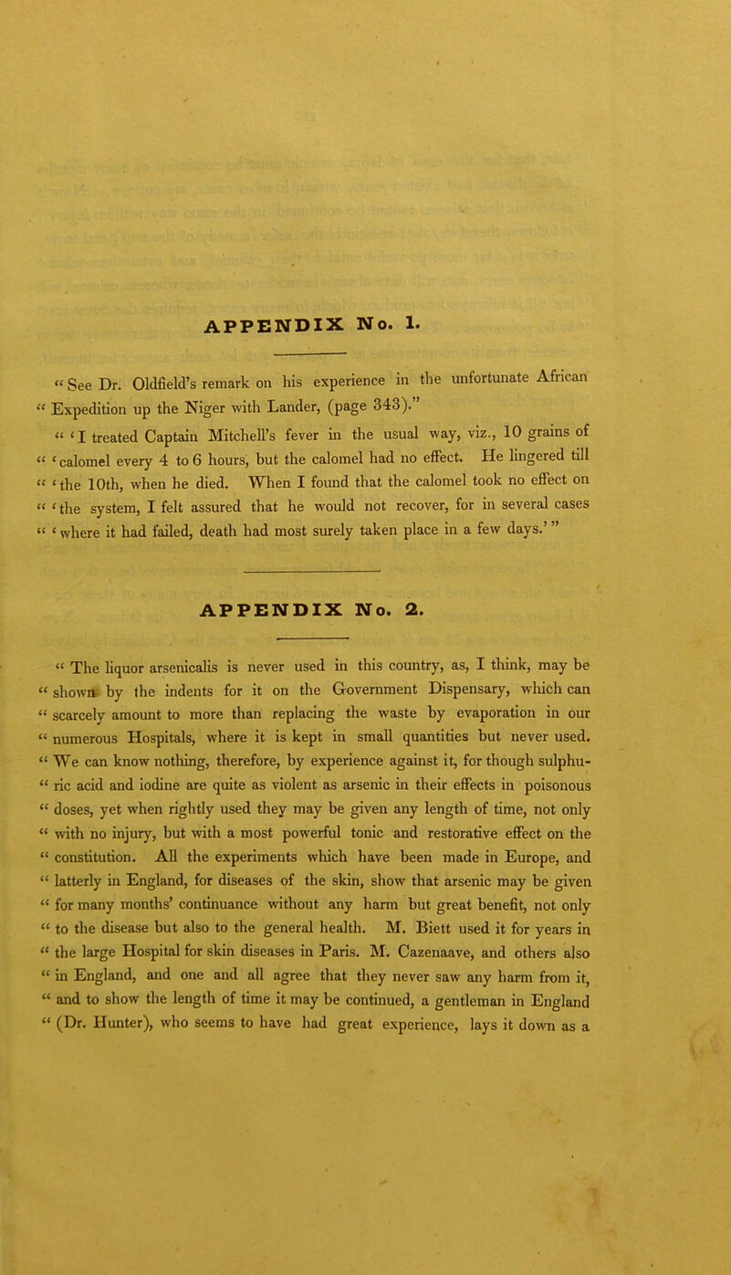  See Dr. Oldfield's remark on his experience in the unfortunate African  Expedition up the Niger with Lander, (page 343). « <I treated Captain Mitchell's fever in the usual way, viz., 10 grains of « < calomel every 4 to 6 hours, but the calomel had no effect. He lingered till  'the 10th, when he died. When I found that the calomel took no effect on  ' the system, I felt assured that he would not recover, for in several cases  «where it had failed, death had most surely taken place in a few days.' APPENDIX No. 2.  The liquor arsenicalis is never used in this country, as, I think, may be  shown, by the indents for it on the Government Dispensary, which can  scarcely amount to more than replacing the waste by evaporation in our  numerous Hospitals, where it is kept in small quantities but never used.  We can know nothing, therefore, by experience against it, for though sulphu-  ric acid and iodine are quite as violent as arsenic in their effects in poisonous  doses, yet when rightly used they may be given any length of time, not only  with no injury, but with a most powerful tonic and restorative effect on the  constitution. All the experiments which have been made in Europe, and  latterly in England, for diseases of the skin, show that arsenic may be given  for many months' continuance without any harm but great benefit, not only  to the disease but also to the general health. M. Biett used it for years in  the large Hospital for skin diseases in Paris. M. Cazenaave, and others also  in England, and one and all agree that they never saw any harm from it,  and to show the length of time it may be continued, a gentleman in England  (Dr. Hunter), who seems to have had great experience, lays it down as a