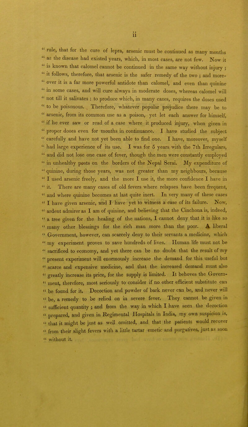  rule, that for the cure of lepra, arsenic must be continued as many months  as the disease had existed years, which, in most cases, are not few. Now it  is known that calomel cannot be continued in the same way without injury ;  it follows, therefore, that arsenic is the safer remedy of the two ; and more-  over it is a far more powerful antidote than calomel, and even than quinine  in some cases, and will cure always in moderate doses, whereas calomel will  not till it salivates : to produce which, in many cases, requires the doses used  to be poisonous. Therefore, whatever popular prejudice there may be to  arsenic, from its common use as a poison, yet let each answer for himself,  if he ever saw or read of a case where it produced injury, when given in  proper doses even for months in continuance. I have studied the subject  carefully and have not yet been able to find one. I have, moreover, myself  had large experience of its use. I was for 5 years with the 7th Irregulars,  and did not lose one case of fever, though the men were constantly employed  in unhealthy posts on the borders of the Nepal Serai. My expenditure of  quinine, during those years, was not greater than my neighbours, because  I used arsenic freely, and the more I use it, the more confidence I have in  it. There are many cases of old fevers where relapses have been frequent,  and where quinine becomes at last quite inert. In very many of these cases  I have given arsenic, and I have yet to witness a case of its failure. Now,  ardent admirer as I am of quinine, and believing that the Cinchona is, indeed,  a tree given for the healing of the nations, I cannot deny that it is like so  many other blessings for the rich man more than the poor. A liberal  Government, however, can scarcely deny to their servants a medicine, which  my experiment proves to save hundreds of lives. Human life must not be  sacrificed to economy, and yet there can be no doubt that the result of my  present experiment will enormously increase the demand for this useful but  scarce and expensive medicine, and that the increased demand must also  greatly increase its price, for the supply is limited. It behoves the Govem- « ment, therefore, most seriously to consider if no other efficient substitute can  be found for it. Decoction and powder of bark never can be, and never will  be, a remedy to be relied on in severe fever. They cannot be given in  sufficient quantity ; and from the way in which I have seen the decoction  prepared, and given in Regimental Hospitals in India, my own suspicion is,  that it might be just as well omitted, and that the patients would recover  from their slight fevers with a little tartar emetic and purgatives, just as soon  without it.