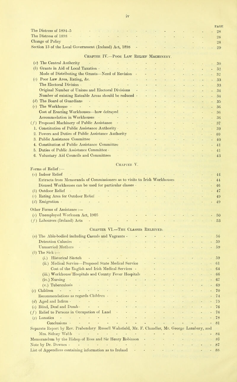 PAGE The Distress of 1894-5 - - - - 28 The Distress of 1898 -------- - 28 Change of Policy , . 28 Section 13 of the Local Government (Ireland) Act, 1898 --------- 29 Chapter IV.—Poor Law Relief Machinery. (a) The Central Authority ------------- 30 (b) Grants in Aid of Local Taxation -------- 32 Mode of Distributing the Grants—Need of Revision - - - - 32 (c) Poor Law Area, Rating, &c. - - - - - , - - 33 The Electoral Division - - - - - 33 Original Number of Unions and Electoral Divisions 34 Number of existing Rateable Areas should be reduced - . . - 34 (d) The Board of Guardians . - - 35 (e) The Workhouse -------- 36 Cost of Erecting Workhouses—how defrayed - - -. - - 3G Accommodation in Workhouses - -- -- -- -- -- --36 (/) Proposed Machinery of Public Assistance ----------- 37 1. Constitution of Public Assistance Authority - - - - - - - - - . - 39 2. Powers and Duties of Public Assistance Authority - - - - - ' - - - - 40 3. Public Assistance Committee ------------ 40 4. Constitution of Public Assistance Committee - - - - - 41 5. Duties of Public Assistance Committee - - - - - - - - - - - - 41 6. Voluntary Aid Councils and Committees ---------- 43 Chapter V. Forms of Relief :— (a) Indoor Relief ---------------- 44 Extracts from. Memoranda of Commissioners as to visits to Irish Workhouses - - - - 44 Disused Workhouses can be used for particular classes --------- 45 Outdoor Relief ------- - - - - 47 (r) Rating Area for Outdoor Relief ------------ 49 (d) Emigration 49 Other Forms of Assistance :— (p) Unemployed Workmen Act, 190-5 - - - • - 50 (/) Labourers (Ireland) Acts - ...---...-..-53 Chapter VI.—The Classes Relieved. (a) The Able-bodied including Casuals and Vagrants - 56 Detention Colonies - -- -- .- .- -- -..-59 Unmarried Mothers - .- -- -- -.-.--.-59 (h) The Sick :— (i.) Historical Sketch .............. 59 (ii.) Medical Service—Proposed State Medical Service - - - - - - - - 61 Cost of the English and Irish Medical Services - - - - - - . - 64 (iii.) Workhouse Hospitals and County Fever Hospitals -------- 66 (iv.) Nursing - -- -- -- -- -- -- -- -67 (v.) Tuberculosis - -- -- - --.-69 (c) Children - ........ 70 Recommendations as regards Children - - - - - - - - -- -74 (d) Aged and Infirm -------- - 75 (e) Blind, Deaf and Dumb - - - 76 (/) Relief to Persons in Occupation of Land - - - - - 76 {(j) Lunatics - - 78 Conclusions ------- ---------81 Separate Report by Rev. Prebendary Russell Wakefield, Mr. F. Chandler, Mr. George Lansbury, and Mrs. Sidney Webb - - - - 84 Memorandum by the Bishop of Ross and Sir Henry Robinson - 87 Note by Dr. Downes 87 List of Appendices containing information as to Ireland ------ - - 88-