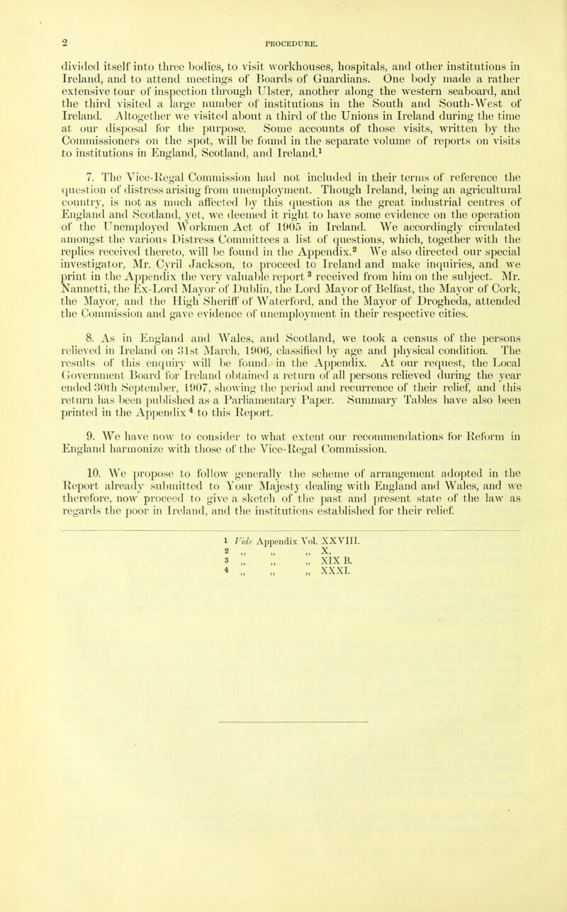 divided itself into three bodies, to visit workhouses, hospitals, and other institutions in Ireland, and to attend meetings of Boards of Guardians. One body made a rather extensive tour of inspection through Ulster, another along the western seaboard, and the third visited a large number of institutions in the South and South-West of Ireland. Altogether we visited about a third of the Unions in Ireland during the time at our disposal for the purjDose. Some accounts of those visits, written by the Commissioners on the spot, will be found in the separate volume of reports on visits to institutions in England, Scotland, and Ireland.^ 7. The Vice-Regal Commission had not included in their terms of reference the question of distress arising from unemployment. Though Ireland, being an agricultural country, is not as nnich affected by this question as the great industrial centres of England and Scotland, yet, we deemed it right to have some evidence on the operation of the Unemployed Workmen Act of 1905 in Ireland. We accordingly circulated amongst the various Distress Committees a list of questions, which, together with the replies received thereto, will be found in the Appendix. ^ We also directed our special investigator, Mr. Cyril Jackson, to proceed to Ireland and make inquiries, and we p)rint in the Appendix the very valuable rejDort ^ received from him on the subject. Mr. Nannetti, the Ex-Lord Mayor of Dublin, the Lord Mayor of Belfast, the Mayor of Cork, the Mayor, and the High Sheriff of Waterford, and the Mayor of Drogheda, attended the Commission and gave evidence of unemployment in their respective cities. 8. As in England and Wales, and Scotland, we took a census of the persons reheved in Ireland on 31st March, 1906, classified by age and physical condition. The results of this enquiry will be found, in the Appendix. At our request, the Local Government Board for Ireland obtained a return of all persons relieved during the year ended 30th Septeml)er, 1907, sho^^'ing the period and recurrence of their rehef, and this return has been published as a Parliamentary Paper. Summary Tables have also been printed in the Appendix * to this Report. 9. We have now to consider to what extent our recommendations for Reform in England harmonize with those of the Vice-Regal Commission. 10. We propose to follow generally the scheme of arrangement adopted in the Report already submitted to Your Majesty dealing with England and Wales, and we therefore, now proceed to give a sketch of the past and present state of the law as regards the poor in Ireland, and the institutions established for their relief 1 Vide Appendix Vol. XXVIII. 9 X 3 „ „ „ XIX B. 4 „ „ „ XXXI.