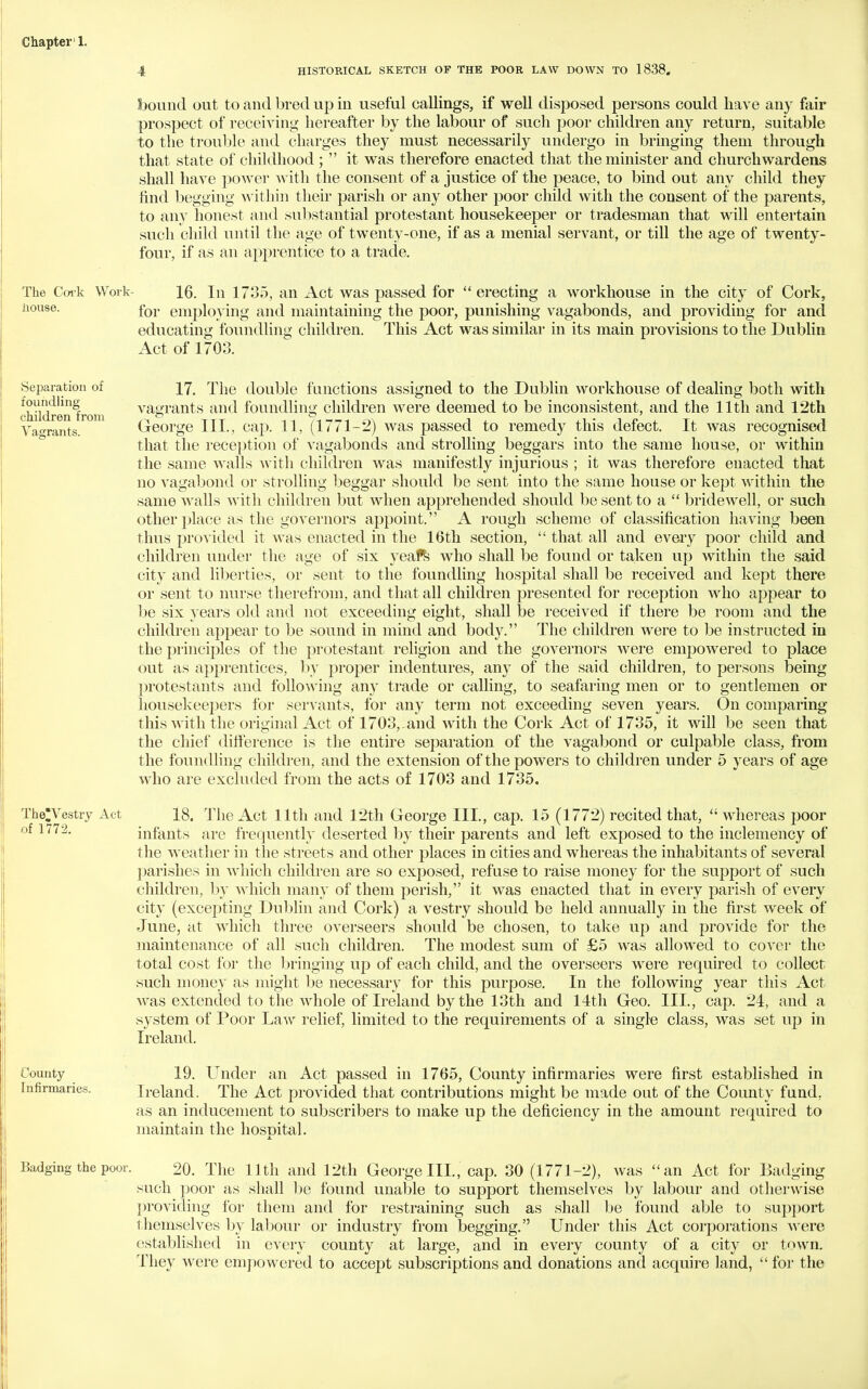 Chapter'!. 4 HISTORICAL SKETCH OF THE POOR LAW DOWN TO 1838. bound out to and bred up in useful callings, if well disposed persons could have any fair prospect of receiving hereafter by the labour of such poor children any return, suitable to the troulilc -dwd charges they must necessarily undergo in bringing them through that state of childhood ;  it was therefore enacted that the minister and churchwardens shall have power with the consent of a justice of the peace, to bind out any child they find begging within their parish or any other poor child with the consent of the parents, to any honest and substantial protestant housekeeper or tradesman that will entertain such child until the age of twenty-one, if as a menial servant, or till the age of twenty- four, if as an apprentice to a trade. The Coik Work- 16. In 1735, an Act was passed for  erecting a workhouse in the city of Cork, House. fQj. employing and maintaining the poor, punishing vagabonds, and providing for and educating foundling children. This Act was similar in its main provisions to the Dublin Act of 1703. Separation of foundling children from Vagrants. 17. The double functions assigned to the Dublin workhouse of dealing both with vagrants and foundling children were deemed to be inconsistent, and the 11th and 12th George III., cap. 11, (1771-2) was passed to remedy this defect. It was recognised that the reception of vagabonds and strolling beggars into the same house, or within the same walls with children was manifestly injurious ; it was therefore enacted that no vagabond or strolhng beggar should be sent into the same house or kept within the same walls with children but when apprehended should be sent to a  bridewell, or such other place as the governors appoint. A rough scheme of classification having been thus provided it was enacted in the 16th section,  that all and every poor child and children under the age of six yeaPfe who shall be found or taken up within the said city and liljerties, or sent to the foundling hospital shall be received and kept there or sent to nurse therefrom, and that all children presented for reception who appear to be six years old and not exceeding eight, shall be received if there be room and the children appear to be sound in mind and body. The children Avere to be instructed in the principles of the protestant religion and the governors were empowered to place out as apprentices, hy proper indentures, any of the said children, to persons being protestants and following any trade or calling, to seafaring men or to gentlemen or housekeepers for servants, for any term not exceeding seven years. On comparing this with the original Act of 1703,-and with the Cork Act of 1735, it will be seen that the chief difference is the entire separation of the vagabond or culpable class, from the foundling children, and the extension of the powers to children under 5 years of age who are excluded from the acts of 1703 and 1735. TheVestry Act of 1772. 18. The Act 11th and 12th George III., cap. 15 (1772) recited that,  whereas poor infants are frequently deserted by their parents and left exposed to the inclemency of the weather in the streets and other places in cities and whereas the inhabitants of several parishes in which children are so exposed, refuse to raise money for the support of such children, by which many of them perish, it was enacted that in every parish of every city (excepting Dublin and Cork) a vestry should be held annually in the first week of June, at which three overseers should be chosen, to take up and provide for the maintenance of all such children. The modest sum of £5 was allowed to cover the total cost for the bringing up of each child, and the overseers were required to collect such money as might ])e necessary for this purpose. In the following year this Act was extended to the whole of Ireland by the 13th and 14th Geo. III., cap. 24, and a system of Poor Law relief, limited to the requirements of a single class, was set up in Ireland. County Infirmaries. 19. Under an Act passed in 1765, County infirmaries were first established in Ireland. The Act provided that contributions might be made out of the County fund, as an inducement to subscribers to make up the deficiency in the amount required to maintain the hosDital. Badging the poor. 20. The 11th and 12th George III., cap. 30 (1771-2), was an Act for Badging such poor as shall be found unable to support themselves by labour and otherwise providing for them and for restraining such as shall he found able to support themselves by labour or industry from begging. Under this Act corporations were established in every county at large, and in every county of a city or town. They were empowered to accept subscriptions and donations and acquire land,  for the