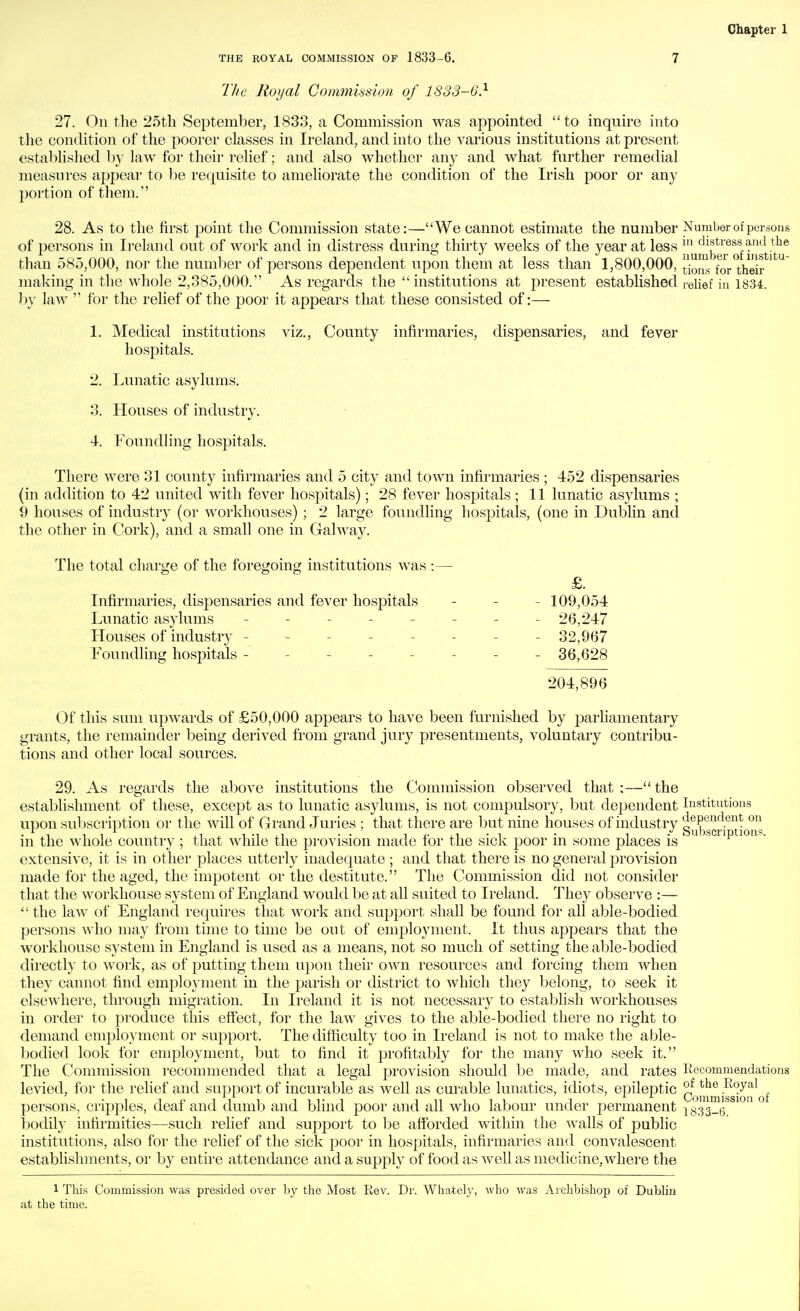 THE ROYAL COMMISSION OF 1833-6. 7 The Royal Commission of 1833-6} 27. On the 25th September, 1833, a Commission Avas appointed  to inquire into the condition of the poorer classes in Ireland, and into the various institutions at present established by law for their relief; and also whether any and what further remedial measures appear to be requisite to ameliorate the condition of the Irish poor or any l^ortion of them. 28. As to the first point the Commission state:—We cannot estimate the number Number of persons of persons in Ireland out of work and in distress durinjj; thirty weeks of the year at less distress and the than 585,000, nor the number of persons dependent upon them at less than 1,800,000, ^j^j^^ ^^j. j-j^^jj, making in the whole 2,385,000. As regards the institutions at present established relief in 1834. by law  for the relief of the poor it appears that these consisted of:— 1. Medical institutions viz.. County infirmaries, dispensaries, and fever hospitals. 2. Lunatic asylums. 3. Houses of industry. 4. Foundling hospitals. There were 31 county infirmaries and 5 city and town infirmaries ; 452 dispensaries (in addition to 42 united with fever hospitals); 28 fever hospitals ; 11 lunatic asylums ; 9 houses of industry (or workhouses) ; 2 large foundling hospitals, (one in Dublin and the other in C-ork), and a small one in Galway. The total charge of the foregoing institutions was :— £. Infirmaries, dispensaries and fever hospitals - - - 109,054 Lunatic asylums -------- 26,247 Houses of industry -------- 32,967 Foundling hospitals -------- 36,628 204,896 Of this sum upwards of £50,000 appears to have been furnished by jmrhamentary grants, the remainder being derived from grand jury presentments, voluntary contribu- tions and other local sources. 29. As regards the above institutions the Commission observed that :— the establishment of these, except as to lunatic asylums, is not compulsory, but dependent Institutions upon subscription or the will of Grand Juries ; that there are but nine houses of industry s^i^.gQri*^-^^ in the whole country; that while the j^rovision made for the sick poor in some places is extensive, it is in other places utterly inadequate ; and that there is no general provision made for the aged, the impotent or the destitute. The Commission did not consider that the workhouse system of England would be at all suited to Ireland. They observe :— the law of England requires that work and support shall be found for all able-bodied persons who may from time to time be out of employment. It thus appears that the workhouse system in England is used as a means, not so much of setting the able-bodied directly to work, as of putting them upon their own resources and forcing them when they cannot find employment in the parish or district to which they belong, to seek it elsewhere, through migration. In Ireland it is not necessary to establish workhouses in order to produce this effect, for the law gives to the able-bodied there no right to demand employment or support. The difficulty too in Ireland is not to make the able- bodied look for employment, but to find it profitably for the many who seek it. The Commission recommended that a legal provision should be made, and rates Kccommendations levied, for the relief and support of incurable as well as curable lunatics, idiots, epileptic CommiSioif of persons, cripples, deaf and dumb and blind poor and all who labour under permanent iy33_6 bodily infirmities—such relief and support to be afforded within the walls of jDublic institutions, also for the relief of the sick poor in hospitals, infirmaries and convalescent establishments, or by entire attendance and a supply of food as well as medicine, where the 1 This Commission was presided over by the Most Kev. Dr. Whately, who was Archbishop of Dublin at the time.