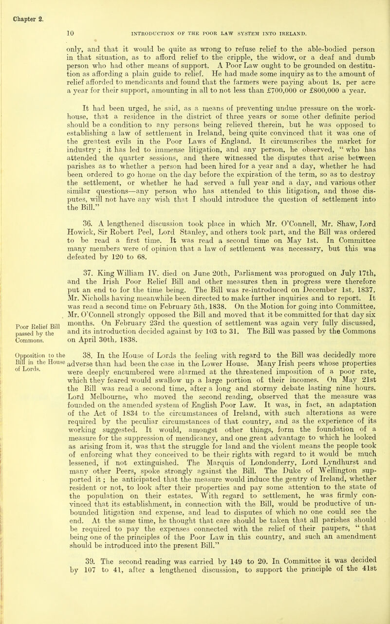 10 INTEODUCTION OF THE POOR LAW SYSTEM INTO IRELAND. only, and that it would be quite as wrong to refuse relief to the able-bodied person in that situation, as to afford relief to the cripple, the widow, or a deaf and dumb person who had other means of support. A Poor Law ought to be grounded on destitu- tion as affording a plain guide to relief. He had made some inquiry as to the amount of relief afforded to mendicants and found that the farmers were paying about Is. per acre a year for their support, amounting in all to not less than £700,000 or £800,000 a year. It had been urged, he said, as a means of preventing undue pressure on the work- house, that a residence in the district of three years or some other definite period should be a condition to any persons being relieved therein, but he was opposed to establishing a law of settlement in Ireland, being quite convinced that it was one of the greatest evils in the Poor Laws of England. It circumscribes the market for industry ; it has led to immense litigation, and any person, he observed,  who has attended the quarter sessions, and there witnessed the disputes that arise between parishes as to whether a person had been hired for a year and a day, whether he had been ordered to go home on the day before the expiration of the term, so as to destroy the settlement, or whether he had served a full year and a day, and various other similar questions—any person who has attended to this litigation, and those dis- putes, will not have any wish that I should introduce the question of settlement into the Bill. 36. A lengthened discussion took place in which Mr. O'Connell, Mr. Shaw, Lord Howick, Sir Robert Peel, Lord Stanley, and others took part, and the Bill was ordered to be read a first time. It was read a second time on May 1st. In Committee many members were of opinion that a law of settlement was necessary, but this was defeated by 120 to 68. 37. King William IV. died on June 20th, Parliament was prorogued on July 17th, and the Irish Poor Relief Bill and other measures then in progress were therefore put an end to for the time being. The Bill was re-introduced on December 1st, 1837, Mr. Nicholls having meanwhile been directed to make further inquiries and to report. It was read a second time on February 5th, 1838. On the Motion for going into Committee, Mr. O'Connell strongly opposed the Bill and moved that it be committed for that day six months. On February 23rd the question of settlement was again very fully discussed, and its introduction decided against by 103 to 31. The Bill was passed by the Commons on April 30th, 1838. Opposition to the 38. In the House of Lords the feeling with regard to the Bill was decidedly more Bill in the House adverse than had been the case in the Lower House. Many Irish peers whose properties of Lords. weie deeply encumbered were alarmed at the threatened imposition of a poor rate, which they feared would swallow up a large portion o£ their incomes. On May 21st the Bill was read a second time, after a long and stormy debate lasting nine hours. Lord Melbourne, who moved the second reading, observed that the measure was founded on the amended system of English Poor Law. It was, in fact, an adaptation of the Act of 1834 to the circumstances of Ireland, with such alterations as were required by the peculiar circumstances of that country, and as the experience of its working suggested. It would, amongst other things, form the foundation of a measure for the suppression of mendicancy, and one great advantage to which he looked as arising from it, was that the struggle for land and the violent means the people took of enforcing what they conceived to be their rights with regard to it would be much lessened, if not extingaished. The Marquis of Londonderry, Lord Lyndhurst and many other Peers, spoke strongly against the Bill. The Duke of Wellington sup- ported it; he anticipated that the measure would induce the gentry of Ireland, whether resident or not, to look after their properties and pay some attention to the state of the population on their estates. With regard to settlement, he was firmly con- vinced that its establishment, in connection with the Bill, would be productive of un- bounded litigation and expense, and lead to disputes of which no one could see the end. At the same time, he thought that care should be taken that all parishes should be required to pay the expenses connected with the relief of their paupers,  that being one of the principles of the Poor Law in this country, and such an amendment should be introduced into the present Bill. 39. The second reading was carried by 149 to 20. In Committee it was decided by 107 to 41, after a lengthened discussion, to support the principle of the 41st Poor Relief Bill passed by the Commons.