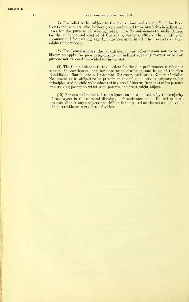 THE POOR RELIEF ACT OF 1838. (7) The relief to be subject to tbe  directions and control  of the Poor Law Commissioners, who, however, were prohibited from interfering m individual ^.ases for the purpose of ordering relief. The Commissioners to make Orders for the guidance and control of Guardians, wardens, officers, the auditing of accounts and for carrying the Act into execution in all other respects as they might think proper. (8) The Commissioners, the Guardians, or any other person not to be at liberty to apply the poor rate, directly or indirectly, in any manner or to any purpose not expressly provided for in the Act. (9) The Commissioners to take orders for the due performance of religious services in workhouses, and for appointing chaplains, one being of the then Established Church, one a Protestant Dissenter, and one a Roman Catholic. No inmate to be obliged to be present at any religious service contrary to his principles, and no child to be educated in a creed different from that of his parents or surviving parent to which such parents or parent might object. (10) Persons to be assisted to emigrate on an application by the majority of ratepayers in the electoral division, such assistance to be limited to sums not exceeding in any one year one shilling in the pound on the net annual value of the rateable property in the division.