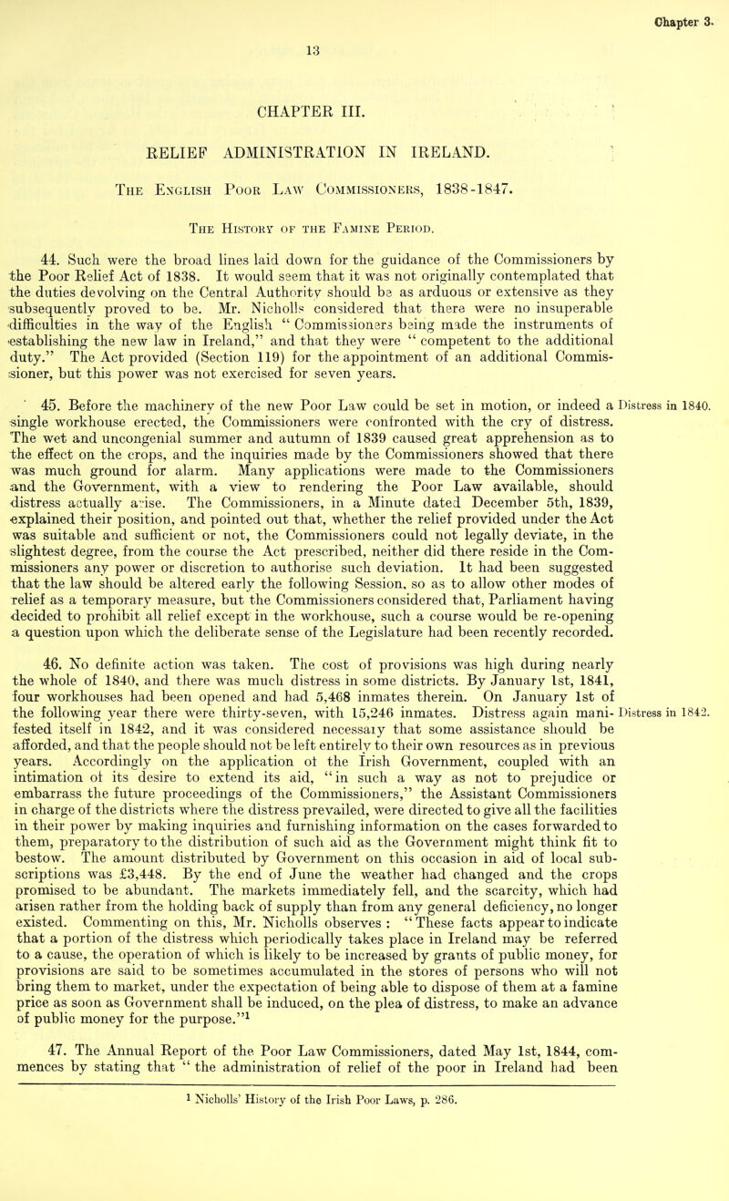 13 CHAPTER III. EELIBF ADMINISTRATION IN IRELAND. ; The English Poor Law CoiMMISSIONErs, 1838-1847. The Histoky- of the Famine Period. 44. Such were the broad lines laid down for the guidance of the Commissioners by the Poor Relief Act of 1838. It would seem that it was not originally contemplated that the duties devolving on the Central Authority should be as arduous or extensive as they subsequently proved to be. Mr. Nicholls considered that there were no insuperable 'difficulties in the way of the English  Commissioners being made the instruments of •establishing the new law in Ireland, and that they were  competent to the additional duty. The Act provided (Section 119) for the appointment of an additional Commis- I'sioner, but this power was not exercised for seven years. 45. Before the machinery of the new Poor Law could be set in motion, or indeed a Distress in 1840. ■single workhouse erected, the Commissioners were confronted with the cry of distress. The wet and uncongenial summer and autumn of 1839 caused great apprehension as to the effect on the crops, and the inquiries made by the Commissioners showed that there was much ground for alarm. Many applications were made to the Commissioners and the Government, with a view to rendering the Poor Law available, should distress actually aiise. The Commissioners, in a Minute dated December 5th, 1839, •explained their position, and pointed out that, whether the relief provided under the Act was suitable and sufficient or not, the Commissioners could not legally deviate, in the slightest degree, from the course the Act prescribed, neither did there reside in the Com- missioners any power or discretion to authorise such deviation. It had been suggested that the law should be altered early the following Session, so as to allow other modes of xelief as a temporary measure, but the Commissioners considered that, Parliament having decided to prohibit all relief except in the workhouse, such a course would be re-opening a question upon which the deliberate sense of the Legislature had been recently recorded. 46. No definite action was taken. The cost of provisions was high during nearly the whole of 1840, and there was much distress in some districts. By January 1st, 1841, iour workhouses had been opened and had 5,468 inmates therein. On January 1st of the following year there were thirty-seven, with 15,246 inmates. Distress again mani- Distress in 1842. fested itself in 1842, and it was considered necessaiy that some assistance should be afforded, and that the people should not be left entirely to their own resources as in previous years. Accordingly on the application of the Irish Government, coupled with an intimation of its desire to extend its aid, in such a way as not to prejudice or embarrass the future proceedings of the Commissioners, the Assistant Commissioners in charge of the districts where the distress prevailed, were directed to give all the facilities in their power by making inquiries and furnishing information on the cases forwarded to them, preparatory to the distribution of such aid as the Government might think fit to bestow. The amount distributed by Government on this occasion in aid of local sub- scriptions was £3,448. By the end of June the weather had changed and the crops promised to be abundant. The markets immediately fell, and the scarcity, which had arisen rather from the holding back of supply than from any general deficiency, no longer existed. Commenting on this, Mr. Nicholls observes : These facts appear to indicate that a portion of the distress which periodically takes place in Ireland may be referred to a cause, the operation of which is likely to be increased by grants of public money, for provisions are said to be sometimes accumulated in the stores of persons who will not bring them to market, under the expectation of being able to dispose of them at a famine price as soon as Government shall be induced, on the plea of distress, to make an advance of public money for the purpose.^ 47. The Annual Report of the Poor Law Commissioners, dated May 1st, 1844, com- mences by stating that  the administration of relief of the poor in Ireland had been 1 Nicholls' History of the Irish Poor Laws, p. 286.