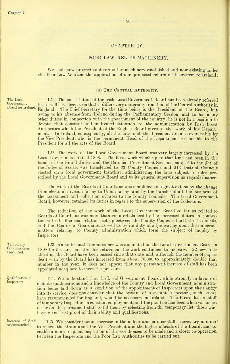 30 CHAPTER IV. POOR LAW RELIEF MACHINERY. We shall now proceed to describe the machinery established and now existing under the Poor Law Acts and the application of our proposed reform of the system to Ireland. (a) The Central Authority. The Local 121. The constitution of the Irish Local Government Board has been already referred Government to; it will have been seen that it differs very materially from that of the Central Authority in Board for Ireland. England. The Chief Secretary for the time being is the President of the Board, but owing to his absence from Ireland during the Parliamentary Session, and to his many other duties in cormection with the government of the country, he is not in a position to devote that constant and undivided attention to the administration by Irish Local Authorities which the President of the English Board gives to the work of his Depart- ment. In Ireland, consequently, all the powers of the President are also exercisable by the Vice-President, who is the permanent Head of the Department responsible to the President for all the acts of the Board. 122. The work of the Local Government Board was very largely increased by the Local Government Act of 1898. The fiscal work which up to that time had been in the hands of the Grand Juries and the Baronial Presentment Sessions, subject to the fiat of the Judge of Assize, was transferred to 33 County Councils and 213 District Councils elected on a local government franchise, administering the laws subject to rules pre- scribed by the Local Government Board and to its general supervision as regards finance. The work of the Boards of Guardians was simplified to a great extent by the change from electoral division rating to Union rating, and by the transfer of all the business of the assessment and collection of rates to the County Councils. The Local Government Board, however, retained its duties in regard to the supervision of the Collectors. The reduction of the work of the Local Government Board so far as related to Boards of Guardians was more than counterbalanced by the increased duties in connec- tion with the financial relations set up between the County Councils, the District Councils, and the Boards of Guardians, as well as by its duty of adjudicating upon the numerous matters relating to County administration which form the subject of inquiry by Inspectors. Temporary Commissioner appointed. Qualification of Inspectors. Increase of Staff recommended. 123. An additional Commissioner was appointed on the Local Government Board in 1898 for 5 years, but after his retirement the work continued to increase. 22 new Acts affecting the Board have been passed since that date and, although the number of papers dealt with by the Board has increased from about 70,000 to approximately double that number in the year, it does not appear that any permanent increase of staff has been appointed adequate to meet the pressure. 124. We understand that the Local Government Board, while strongly in favour of definite qualifications and a knowledge of the County and Local Government administra- tion being laid down as a condition of the appointment of Inspectors upon their entry into its service, does not consider that the system of Assistant Inspectors, such as we have recommended for England, would be necessary in Ireland. The Board has a staff of temporary Inspectors in constant employment, and the practice has been when vacancies occur on the permanent staff to fill them by selecting from the temporary list, those who have given best proof of their abiUty and qualifications. 125. We consider that an increase in the indoor and outdoor staff is necessary in order^ to relieve the strain upon the Vice-President and the higher ofiicials of the Board, and to enable a more frequent inspection of the workhouses to be made and a closer co-operation between the Inspectors and the Poor Law Authorities to be carried out.