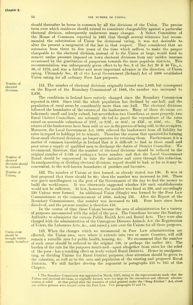 34 THE NUMBER OF UNIONS. Number of electoral divisions. Number of electoral divisions should be reduced. Number of Unions, Union areas should be brought within county boundary should thereafter be borne in common by all the divisions of the Union. The precise term over which residence should extend to constitute chargeability against a particular electoral division, subsequently underwent many changes. A Select Committee of the House of Commons reported in 1861 that though several witnesses had recom- ■ mended the substitution of Union for divisional rating, it was not desirable to alter the present a:rangement of the law in that respect. They considered that an extension from three to five years of the time which suffices to make the pauper chargeable to the electoral division, instead of to the Union at large, would tend to remove undue pressure imposed on town electoral divisions from any sudden increase occasioned by the gravitation of pauperism towards the more populous districts. This recommendation was subsequently given effect to by Sec. 3 of the Act 39 & 40 Vic, c. 50, of 1876, and was a further and most important advance in the direction of Union rating. Ultimately Sec. 43 of the Local Government (Ireland) Act of 1898 established Union rating for all ordinary Poor Law purposes. 141. The number of electoral divisions originally formed was 2,049, but consequent on the Eeport of the Boundary Commission^ of 1848, the number was increased to 3,438. The conditions in Ireland have entirely changed since the Boundary Commission reported in 1848. Since 1845 the whole population has declined by one-half, and the population of rural areas by considerably more than one- half. The electoral divisions followed the boundaries of the estates .of the landowners. Many of those divisions are ludicrously small and lowly valued, but nevertheless two Guardians, or more properly, two Rural District Councillors, are solemnly elected to guard the expenditure of the rates raised on assessable valuations of 230^., or 323/., or 404/., or 432/., or 458/., etc. The estates of the landowners have been sold, or are in the process of being sold, to the occupiers. Moreover, the Local Government Act, 1898, relieved the landowners from all liability for rates in regard to holdings let to tenants. Therefore the reason that operated for forming^ those small electoral divisions, no longer operates for retaining them. Furthermore, it is a matter of common knowledge in Ireland that it is difficult to find in those small and poor areas a supply of qualified men to discharge the duties of District Councillor. We recommend, therefore, that the number of electoral divisions should be reduced to the original number of 2,049, or perhaps a lesser number, and that the Local Government Board should be empowered to take the initiative and carry through this reduction. In amalgamating or dividing electoral divisions, regard should be had, as far as it may be convenient, to the well-known boundaries of parishes and baronies. 142. The number of Unions at first formed, as already stated, was 130. It was at first proposed that there should be 80; then the number was increased to 100. There was great unwillingness on the part of the Government of the day to find the money to build the workhouses. It was afterwards suggested whether 110 such estabhshments would not be sufficient. At last, however, the number was fixed at 130, and accordingly 130 Unions were formed. An additional Union (Dingle) was formed by the Poor Law Commissioners at the commencement of 1848, making 131. After the Report of the Boundary Commissioners, this number was increased to 163. Four have since been dissolved, and the present number is therefore 159. In the course of time these Unions became the area of administration for a variety of purposes unconnected with the relief of the poor. The Guardians became the Sanitary Authority to administer the various PubHc Health Acts and Bm^ial Acts. They were also charged with the administration of the Contagious Diseases Animals Act, the Registration of Voters, the Labourers Acts, &c., and raised a rate over the Unions for all those purposes. 143. When the changes which we recommend in Poor Law administration are effected, the Union area, save where it extends into two or more Counties, will still remain a ratealale area for public health, housing, &c. We recommend that the number of such areas should be reduced to the original 130, or perhaps the earlier 100. The burden of the rate for the purposes mentioned—apart altogether from rates for the reHef of the poor—has a crushing effect on lowly-valued Rural Districts. Hence in amalgama- ting, or dividing Unions for Rural District purposes, close attention should be given to the \^aluation, as well as to the area and population of the existing and proposed Rural Districts. We still further develop the argument in paragraphs 153 to 163 of this Chapter. 1 The Boundary Commission was appointed in March, 1848, owing to the representations made that the Unions and electoral divisions, as originally formed, were too large for the convenient and effectual adminis- tration of relief. At that period after the cessation of relief granted under the  Soup Kitchen  Act, about one million persons were treated under the Poor Law. Fide paragraphs 63 and 74.