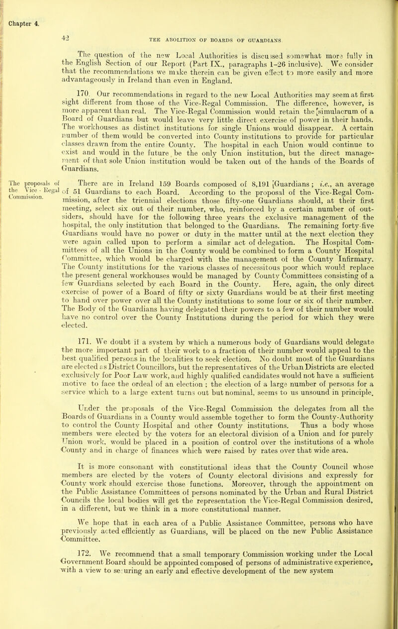 ■^'-^ TEE ABOLITION OF BOARDS OF GUARDIANS. The question of the new Local Authorities is discussed somewhat more fully in the English Section of our Report (Part IX., paragraphs 1-26 inclusive). We consider that the recommendations we make therein can be given effect to more easily and more advantageously in Ireland than even in England. 170. Our recommendations in regard to the new Local Authorities may seem at first sight different from those of the Vice-Regal Commission. The difference, however, is more apparent than real. The Vice-Regal Commission would retain the [simulacrum of a Board of Guardians but would leave very little direct exercise of power in their hands. The workhouses as distinct institutions for single Unions would disappear. A certain number of them would be converted into County institutions to provide for particular classes drawn from the entire County. The hospital in each Union would continue to exist and would in the future be the only Union institution, but the direct manage- ment of that sole Union institution would be taken out of the hands of the Boards of Guardians. The proposals of There are in Ireland 159 Boards composed of 8,191 [Guardians ; i.e., an average ComnJs^on '^'^ Guardians to each Board. According to the proposal of the Vice-Regal Com- ™ ®^ mission, after the triennial elections those fifty-one Guardians should, at their first meeting, select six out of their number, who, reinforced by a certain number of out- siders, should have for the following three years the exclusive management of the hospital, the only institution that belonged to the Guardians. The remaining forty-five Guardians would have no power or duty in the matter until at the next election they were again called upon to perform a similar act of delegation. The Hospital Com- mittees of all the Unions in the County would be combined to form a County Hospital r^ommittee, which would be charged with the management of the County Infirmary. The County institutions for the various classes of necessitous poor which would replace the present general workhouses would be managed by County Committees consisting of a few Guardians selected by each Board in the County. Here, again, the only direct exercise of power of a Board of fifty or sixty Guardians would be at their first meeting to hand over power over all the County institutions to some four or six of their number. The Body of the Guardians having delegated their powers to a few of their number would have no control over the County Institutions during the period for which they were elected. 171. We doubt if a system by which a numerous body of Guardians would delegate the more important part of their work to a fraction of their number would appeal to the best qualified persons in the localities to seek election. No doubt most of the Guardians are elected a s District Councillors, but the representatives of the Urban Districts are elected exclusively for Poor Law work, and highly qualified candidates would not have a sufficient motive to face the ordeal of an election ; the election of a large number of persons for a service which to a large extent turns out but nominal, seems to us unsound in principle. Under the proposals of the Vice-Regal Commission the delegates from all the 13oardsof Guardians in a County would assemble together to form the County-Authority to control the County Hospital and other County institutions. Thus a body whose members were elected by the voters for an electoral division of a Union and for purely Union work, would be placed in a position of control over the institutions of a whole County and in charge of finances which were raised by rates over that wide area. It is more consonant with constitutional ideas that the County Council whose members are elected by the voters of County electoral divisions and expressly for ■County work should exercise those functions. Moreover, through the appointment on the Public Assistance Committees of persons nominated by the Urban and Rural District Councils the local bodies will get the representation the Vice-Regal Commission desired, in a different, but we think in a more constitutional manner. We hope that in each area of a Public Assistance Committee, persons who have previously acted efficiently as Guardians, will be placed on the new Public Assistance Committee. ] 72. We recommend that a small temporary Commission working under the Local Government Board should be appointed composed of persons of administrative experience, with a view to securing an early and effective development of the new system