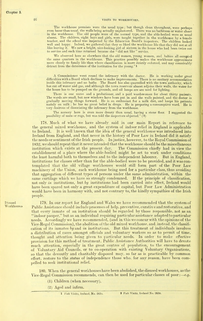 46 VISITS TO WORKHOUSES. The workhouse premises were the usual type ; but though clean throughout, were perhaps- even barer than usual, the walls being actually unplastered. There was no bathroom or water closet in the workhouse. The old people were of the normal type, and the able-bodied were as usual absent. The children, eight boys and girls, were taught together in the workhouse by a female teacher, and the school was inspected by the Education Board's inspectors. The children looked; well and happy. Indeed, we gathered that they so liked the workhouse life that they did not at all like leaving it. We saw a bright, nice-looking girl of sixteen in the house who had been twice out to service and each time returned because she  did not like  service. We observed here as elsewhere that the old women, young women, and babies all occupied- the same quarters in the workhouse. This practice possibly makes the workhouse approximate- more closely to family life than where classification is more strictly enforced, and may conceivably detract from the deterrence of the institution for the young. 1 A Commissioner went round the infirmary with the doctor. He is working under great difficulties with a Board which declines to make improvements. There is no sanitary accommodation inside this infirmary and no baths The Board has also quarrelled with the town authority, which has cut off water and gas, and although the town reservoir almost adjoins their walls, the water for the house has to be pumped on the grounds, and oil lamps are are used for lighting. There is one nurse and a probationer, and a paid wardswoman for about thirty patients^ The wards are small, but new windows have been put in and the walls painted, and the doctor is gradually moving things forward. He is an enthusiast for a milk diet, and keeps his patients mainly on milk ; he has no great belief in drugs. He is preparing a consumptive ward. He is very desirous of dissociating the infirmary from the workhouse. The nursery here is even more dreary than usual, having a stone floor. I suggested the- possibility of mats or rugs, but was told the inspectors objected. (2) 178. Much of what we have already said in our main Report in reference to- the general mixed workhouse, and the system of indoor relief in England is applicable to Ireland. It is well known that the idea of the general workhouse was introduced into Ireland from England, and that never in the history of Poor Law in Ireland did it satisfy the needs or sentiment of the Irish people. In justice, however, to the Royal Commission of 1832, we should repeat that it never intended that the workhouse should be the miscellaneous, institution which exists at the present day. The Commission chiefly had in view the estabhshment of a place where the able-bodied might be set to work under conditions the least harmful both to themselves and to the independent labourer. But in England, institutions for classes other than for the able-bodied were to be provided, and it was con- templated that the old village workhouses would still form part of the Poor Law machinery of the LTnion, each workhouse being used for a particular class, thus avoiding that aggregation of difierent types of persons under the same administration, within the same curtilage which we have so strongly condemned. If the principle of classification, not only in institutions, but hy institutions had been carried into effect, Ireland would have been spared not only a great expenditure of capital, but Poor Law Administration, would have been in harmony with, and not contrary to, the kindly sympathies of the Irish people. Disused 179. In our report for England and Wales we have recommended that the system of Workhouse.* Public Assistance should include processes of help, preventive, curativ e and restorative, and that every inmate of an institution should be regarded by those responsible, not as an indoor pauper, but as an individual requiring particular assistance adapted to particular needs. Accordingly we have recommended, (and in this we concur with the opinions of the Vice-Regal Commission), the abolition of the old mixed workhouse, and. instead, the classifi- cation of its inmates 6?/and in institutions. But this treatment of individuals involves a distribution of cases amongst officials and voluntary workers so as to permit of time^ thought and attention being given to particular needs. In order to make effective provision for this method of treatment. Public Assistance Authorities will have to devote much attention, especially in the great centres of population, to the encouragement of Voluntary Aid Councils, or to co-operation with existing Voluntary Organisations,, so that the devoutly and charitably disposed may, so far as is practicable by common effort, restore to the status of independence those who, for any reason, have been com- pelled to seek institutional relief. 180, When the general workhouses have been abolished, the disused workhouses, as the Vice-Regal Commission recommends, can then be used for particular classes of poor:—e.g^ (1) Children (when necessary). (2) Aged and infirm.