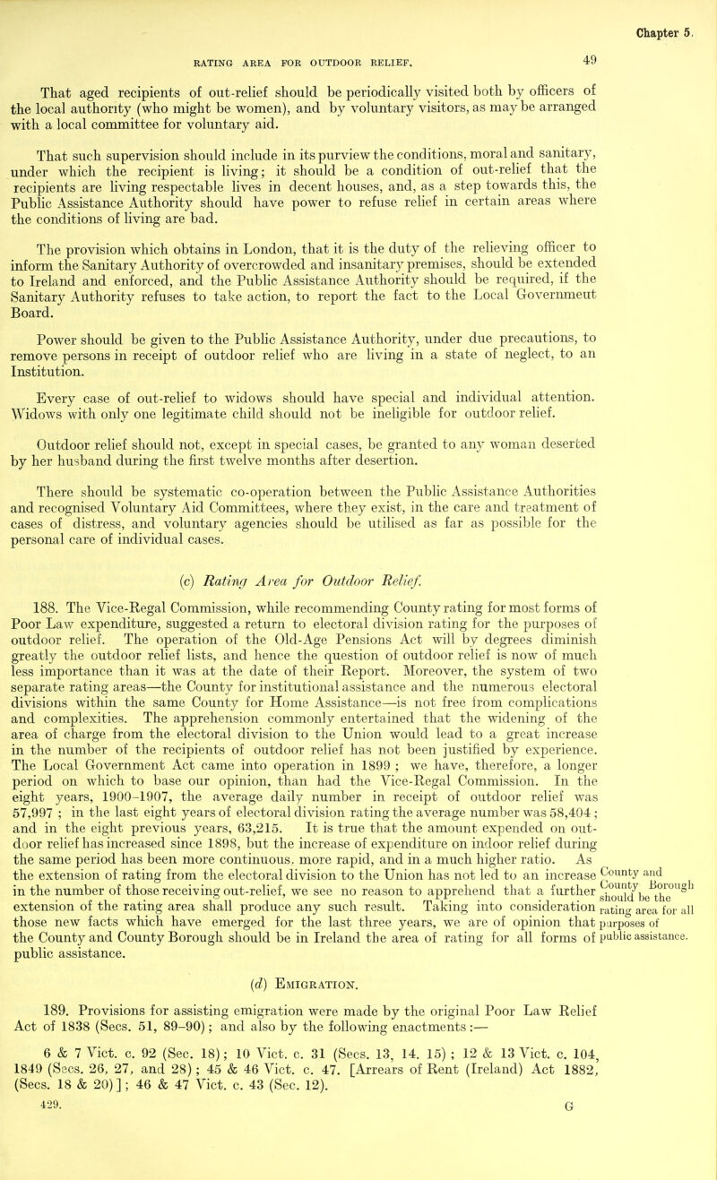 RATING AREA FOR OUTDOOR RELIEF. 49 That aged recipients of out-relief should be periodically visited both by officers of the local authority (who might be women), and by voluntary visitors, as may be arranged with a local committee for voluntary aid. That such supervision should include in its purview the conditions, moral and sanitary, under which the recipient is living; it should be a condition of out-relief that the recipients are living respectable lives in decent houses, and, as a step towards this, the Public Assistance Authority should have power to refuse relief in certain areas where the conditions of living are bad. The provision which obtains in London, that it is the duty of the relieving officer to inform the Sanitary Authority of overcrowded and insanitary premises, should be extended to Ireland and enforced, and the Public Assistance Authority should be required, if the Sanitary Authority refuses to take action, to report the fact to the Local Government Board. Power should be given to the Public Assistance Authority, under due precautions, to remove persons in receipt of outdoor relief who are living in a state of neglect, to an Institution. Every case of out-reHef to widows should have special and individual attention. Widows with only one legitimate child should not be ineligible for outdoor relief. Outdoor relief should not, except in special cases, be granted to any woman deserted by her husband during the first twelve months after desertion. There should be systematic co-operation between the Public Assistance Authorities and recognised Voluntary Aid Committees, where they exist, in the care and treatment of cases of distress, and voluntary agencies should be utilised as far as possible for the personal care of individual cases. (c) Rating Area for Outdoor Relief. 188. The Vice-Regal Commission, while recommending County rating for most forms of Poor Law expenditure, suggested a return to electoral division rating for the purposes of outdoor relief. The operation of the Old-Age Pensions Act will by degrees diminish greatly the outdoor relief lists, and hence the question of outdoor relief is now of much less importance than it was at the date of their Report. Moreover, the system of two separate rating areas—the County for institutional assistance and the numerous electoral divisions within the same County for Home Assistance—is not free from complications and complexities. The apprehension commonly entertained that the widening of the area of charge from the electoral division to the Union would lead to a great increase in the number of the recipients of outdoor relief has not been justified by experience. The Local Government Act came into operation in 1899 ; we have, therefore, a longer period on which to base our opinion, than had the Vice-Regal Commission. In the eight years, 1900-1907, the average daily number in receipt of outdoor relief was 57,997 ; in the last eight years of electoral division rating the average number was 58,404 ; and in the eight previous years, 63,215. It is true that the amount expended on out- door relief has increased since 1898, but the increase of expenditure on indoor rehef during the same period has been more continuous, more rapid, and in a much higher ratio. As the extension of rating from the electoral division to the Union has not led to an increase County and in the number of those receiving out-relief, we see no reason to apprehend that a further gi^^^'j^^be^Xe^^^ extension of the rating area shall produce any such result. Taking into consideration ratino- area for all those new facts which have emerged for the last three years, we are of opinion that purposes of the County and County Borough should be in Ireland the area of rating for all forms of P'^'^lic assistance, public assistance. {d) Emigration. 189. Provisions for assisting emigration were made by the original Poor Law Relief Act of 1838 (Sees. 51, 89-90); and also by the following enactments :— 6 & 7 Vict. c. 92 (Sec. 18); 10 Vict. c. 31 (Sees. 13, 14. 15) ; 12 & 13 Vict. c. 104, 1849 (Sees. 26, 27, and 28); 45 & 46 Vict. c. 47. [Arrears of Rent (Ireland) Act 1882, (Sees. 18 & 20)]; 46 & 47 Vict. c. 43 (Sec. 12). 429. G