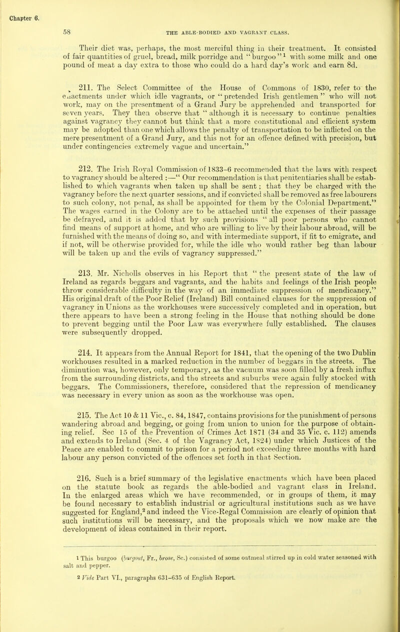 Their diet was, perhaps, the most merciful thing in their treatment. It consisted of fair quantities of gruel, bread, milk porridge and  burgoo  ^ with some milk and one pound of meat a day extra to those who could do a hard day's work and earn 8d. ^ 211. The Select Committee of the House of Commons of 1830, refer to the Cxiactments under which idle vagrants, or  pretended Irish gentlemen  who will not work, may on the presentment of a Grand Jury be apprehended and transported for seven years. They then observe that  although it is necessary to continue penalties against vagrancy they cannot but think that a more constitutional and efficient system may be adopted than one which allows the penalty of transportation to be inflicted on the mere presentment of a Grand Jury, and this not for an offence defined with precision, but under contingencies extremely vague and uncertain. 212. The Irish Royal Commission of 1833-6 recommended that the laws with respect to vagrancy should be altered :— Our recommendation is that penitentiaries shall be estab- lished to which vagrants when taken up shall be sent; that they be charged with the vagrancy before the next quarter sessions, and if convicted shall be removed as free labourers to such colony, not penal, as shall be appointed for them by the Colonial Department. The wages earned in the Colony are to be attached until the expenses of their passage be defrayed, and it is added that by such provisions  all poor persons who cannot find means of support at home, and who are willing to live by their labour abroad, will be furnished with the means of doing so, and with intermediate support, if fit to emigrate, and if not, will be otherwise provided for, while the idle who would rather beg than labour will be taken up and the evils of vagrancy suppressed. 213. Mr. Nicholls observes in his Report that  the present state of the law of Ireland as regards beggars and vagrants, and the habits and feelings of the Irish people throw considerable difficulty in the way of an immediate suppression of mendicancy. His original draft of the Poor Relief (Ireland) Bill contained clauses for the suppression of vagrancy in Unions as the workhouses were successively completed and in operation, but there appears to have been a strong feeling in the House that nothing should be done to prevent begging until the Poor Law was everywhere fully established. The clauses were subsequently dropped. 214. It appears from the Annual Report for 1841, that the opening of the two Dublin workhouses resulted in a marked reduction in the number of beggars in the streets. The diminution was, however, only temporary, as the vacuum was soon filled by a fresh influx from the surrounding districts, and the streets and suburbs were again fully stocked with beggars. The Commissioners, therefore, considered that the repression of mendicancy was necessary in every union as soon as the workhouse was open, 215. The Act 10 & 11 Vic, c. 84,1847, contains provisions for the punishment of persons wandering abroad and begging, or going from union to union for the purpose of obtain- ing relief. Sec 15 of the Prevention of Crimes Act 1871 (34 and 35 Vic. c. 112) amends and extends to Ireland (Sec. 4 of the Vagrancy Act, 1824) under which Justices of the Peace are enabled to commit to prison for a period not exceeding three months with hard labour any person convicted of the offences set forth in that Section. 216. Such is a brief summary of the legislative enactments which have been placed on the statute book as regards the able-bodied and vagrant class in Ireland. In the enlarged areas which we have recommended, or in groups of them, it may be found necessary to establish industrial or agricultural institutions such as we have suggested for Englandj^and indeed the Vice-Regal Commission are clearly of opinion that such institutions will be necessary, and the proposals which we now make are the development of ideas contained in their report. 1 This burgoo {burgout, Fr., hrose, Sc.) coiisisted of some oatmeal stirred up in cold water seasoned with salt and pepper. 2 Vide Part VI., paragraphs 631-635 of English Report.