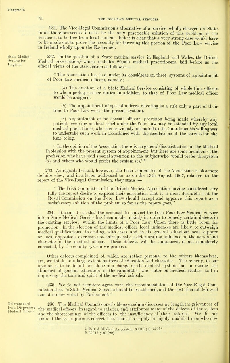 62 THE POOR-LAW MEDICAL SERVICES. State Medical Service for England. 231. The Vice-Regal Commission's alternative of a service wholly charged on State funds therefore seems to us to be the only practicable solution of this problem, if the service is to be free from local control; but it is clear that a very strong case would have to be made out to prove the necessity for throwing this portion of the Poor Law service in Ireland wholly upon the Exchequer. 232. On the question of a State medical service in England and Wales, the British Medical Association,^ which includes 20,000 medical practitioners, laid before us the official views of the Association as follows:— The Association has had under its consideration three systems of appointment of Poor Law medical officers, namely:— («) The creation of a State Medical Service consisting of whole-time officers to whom perhaps other duties in addition to that of Poor Law medical officer would be assigned. [b) The appointment of special officers devoting as a rule only a part of their time to Poor Law work (the present system). (c) Appointment of no special officers, provision being made whereby any patient receiving medical relief under the Poor Law may be attended by any local medical practitioner, who has previously intimated to the Guardians his willingness to undertake such work in accordance with the regulations of the service for the time being.  In the opinion of the Association there is no general dissatisfaction in the Medical Profession with the present system of appointment, but there are some members of the profession who have paid special attention to the subject who would prefer the system {a) and others who would prefer the system (o).^ 233. As regards Ireland, however, the Irish Committee of the Association took a more definite view, and in a letter addressed to us on the 13th August, 1907, relative to the- report of the Vice-Regal Commission, they state :—  The Irish Committee of the British Medical Association having considered very fully the report desire to express their conviction that it is most desirable that the Royal Commission on the Poor Law should accept and approve this report as a satisfactory solution of the problem so far as the report goes. 234. It seems to us that the proposal to convert the Irish Poor Law Medical Service into a State Medical Service has been made mainly in order to remedy certain defects in the existing service: within the limits of a Poor Law Union there is little room for promotion; in the election of the medical officer local influences are likely to outweigh medical qualifications ; in dealing with cases and in his general behaviour local support or local opposition exercises not infrequently a deteriorating influence on the action and character of the medical officer. These defects will be minimised, if not completely corrected, by the county system we propose. Other defects complained of, which are rather personal to the officers themselves, are, we think, to a large extent matters of education and character. The remedy, in our opinion, is to be found not alone in a change of the medical system, but in raising the standard of general education of the candidates who enter on medical studies, and in improving the tone and spirit of the medical schools. 235. We do not therefore agree with the recommendation of the Vice-Regal Com- mission that a State Medical Service should be established, and the cost thereof defrayed out of money voted by Parliament. Grievances of 236. The Medical Commissioner's Memorandum discusses at length the grievances of the medical officers in regard to salaries, and attributes many of the defects of the system and the shortcomings of the officers to the insufficiency of their salaries. We do not know if the assumption is correct that there is a supply of highly qualified men who now Medical Officers. 1 British Medical Association 39013 (1), 39018. 2 39013 (19) (20).