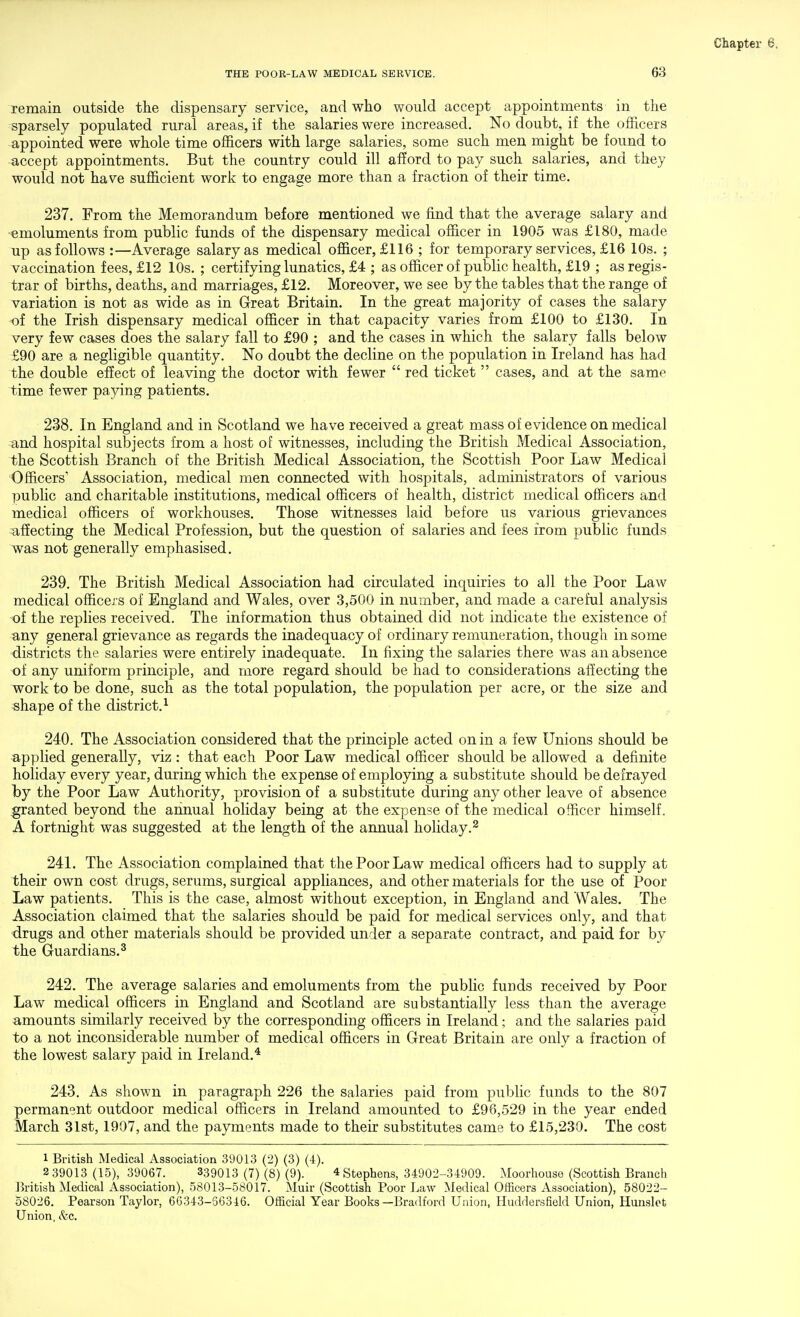 remain outside the dispensary service, and who would accept appointments in the sparsely populated rural areas, if the salaries were increased. No doubt, if the officers appointed were whole time officers with large salaries, some such men might be found to accept appointments. But the country could ill afford to pay such salaries, and they would not have sufficient work to engage more than a fraction of their time. 237. From the Memorandum before mentioned we find that the average salary and emoluments from public funds of the dispensary medical officer in 1905 was £180, made up as follows :—Average salary as medical officer, £116 ; for temporary services, £16 10s. ; vaccination fees, £12 10s. ; certifying lunatics, £4 ; as officer of public health, £19 ; as regis- trar of births, deaths, and marriages, £12. Moreover, we see by the tables that the range of variation is not as wide as in Great Britain. In the great majority of cases the salary of the Irish dispensary medical officer in that capacity varies from £100 to £130. In very few cases does the salary fall to £90 ; and the cases in which the salary falls below £90 are a negligible quantity. No doubt the decline on the population in Ireland has had the double effect of leaving the doctor with fewer  red ticket  cases, and at the same time fewer paying patients. 238. In England and in Scotland we have received a great mass of evidence on medical and hospital subjects from a host of witnesses, including the British Medical Association, the Scottish Branch of the British Medical Association, the Scottish Poor Law Medical Officers' Association, medical men connected with hospitals, administrators of various public and charitable institutions, medical officers of health, district medical officers and medical officers of workhouses. Those witnesses laid before us various grievances affecting the Medical Profession, but the question of salaries and fees from public funds was not generally emphasised. 239. The British Medical Association had circulated inquiries to all the Poor Law medical officers of England and Wales, over 3,500 in number, and made a careful analysis of the replies received. The information thus obtained did not indicate the existence of any general grievance as regards the inadequacy of ordinary remuneration, though in some districts the salaries were entirely inadequate. In fixing the salaries there was an absence of any uniform principle, and more regard should be had to considerations affecting the work to be done, such as the total population, the population per acre, or the size and shape of the district.^ 240. The Association considered that the principle acted on in a few Unions should be applied generally, viz : that each Poor Law medical officer should be allowed a definite holiday every year, during which the expense of employing a substitute should be defrayed l3y the Poor Law Authority, provision of a substitute during any other leave of absence granted beyond the annual holiday being at the expense of the medical officer himself. A fortnight was suggested at the length of the annual holiday.^ 241. The Association complained that the Poor Law medical officers had to supply at their own cost drugs, serums, surgical appliances, and other materials for the use of Poor Law patients. This is the case, almost without exception, in England and Wales. The Association claimed that the salaries should be paid for medical services only, and that drugs and other materials should be provided under a separate contract, and paid for by the Guardians.^ 242. The average salaries and emoluments from the public funds received by Poor Law medical officers in England and Scotland are substantially less than the average amounts similarly received by the corresponding officers in Ireland; and the salaries paid to a not inconsiderable number of medical officers in Great Britain are only a fraction of the lowest salary paid in Ireland.* 243. As shown in paragraph 226 the salaries paid from public funds to the 807 permanent outdoor medical officers in Ireland amounted to £96,529 in the year ended March 31st, 1907, and the payments made to their substitutes came to £15,230. The cost 1 British Medical Association 39013 (2) (3) (4). 2 39013 (15), 39067. 339013 (7) (8) (9). 4 Stephens, 34902-34909. Moorhouse (Scottish Branch British Medical Association), 58013-58017. Muir (Scottish Poor I.,aw Medical Officers Association), 58022- 58026. Pearson Taylor, 66343-56346. Official Year Books—Bradford Union, Huddorsfield Union, Hunslot Union, &c.