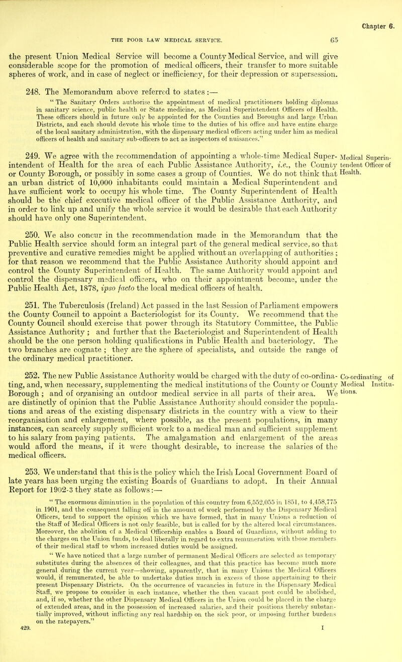 THE POOR LAW MEDICAL SERVICE. 65 the present Union Medical Service will become a County Medical Service, and will give considerable scope for the promotion of medical officers, their transfer to more suitable spheres of work, and in case of neglect or inefficiency, for their depression or supersession. 248. The Memorandum above referred to states:—  The Sanitary Orders authorise the appointment of medical practitioners holding diplomas in sanitary science, public health or State medicine, as Medical Superintendent Officers of Health. These officers should in future only be appointed for the Counties and Boroughs and large Urban Districts, and each should devote his whole time to the duties of his office and have entire charge of the local sanitary administration, with the dispensary medical officers acting under him as medical officers of health and sanitary sub-officers to act as inspectors of nuisances. 249. We agree with the recommendation of appointing a whole-time Medical Super- Medical Superin- intendent of Health for the area of each Public Assistance Authority, i.e., the County ten dent Officer of or County Borough, or possibly in some cases a group of Counties. We do not think that Health. an urban district of 10,000 inhabitants could maintain a Medical Superintendent and have sufficient work to occupy his whole time. The County Superintendent of Health should be the chief executive medical officer of the Public Assistance Authority, and in order to link up and unify the whole service it would be desirable that each Authority should have only one Superintendent. 250. We also concur in the recommendation made in the Memorandum that the Public Health service should form an integral part of the general medical service, so that preventive and curative remedies might be applied without an overlapping of authorities ; for that reason we recommend that the Public Assistance Authority should appoint and control the County Superintendent of Health. The same Authority would appoint and control the dispensary medical officers, who on their appointment become, under the Public Health Act, 1878, iyso facto the local medical officers of health. 251. The Tuberculosis (Ireland) Act passed in the last Session of Parliament empowers the County Council to appoint a Bacteriologist for its County. We recommend that the County Council should exercise that power through its Statutory Committee, the Public Assistance Authority ; and further that the Bacteriologist and Superintendent of Health should be the one person holding qualifications in Public Health and bacteriology. The two branches are cognate ; they are the sphere of specialists, and outside the range of the ordinary medical practitioner. 252. The new Public Assistance Authority would be charged with the duty of co-ordina- Co-ordinating of ting, and, when necessary, supplementing the medical institutions of the County or County Medical Institu- Borough ; and of organising an outdoor medical service in all parts of their area. We are distinctly of opinion that the Public Assistance Authority should consider the popula- tions and areas of the existing dispensary districts in the country with a view to their reorganisation and enlargement, where possible, as the present populations, in many instances, can scarcely supply sufficient work to a medical man and sufficient supplement to his salary from paying patients. The amalgamation afid enlargement of the areas would afford the means, if it were thought desirable, to increase the salaries of the medical officers. 253. We understand that this is the policy which the Irish Local Government Board of late years has been urging the existing Boards of Guardians to adopt. In their Annual Report for 1902-3 they state as follows:—•  The enormous diminution in the population of this country from 6,552,055 in 1851, to 4,458,775 in 1901, and the consequent falling off in the amount of work performed by the Dispensary Medical Officers, tend to support the opinion which we have formed, that in many Unions a reduction of the Staff of Medical Officers is not only feasible, but is called for by the altered local circumstances. Moreover, the abolition of a Medical Officership enables a Board of Guardians, without adding to the charges on the Union funds, to deal liberally in regard to extra remuneration with those members of their medical staff to whom increased duties would be assigned.  We have noticed that a large number of permanent Medical Officers are selected as temporary substitutes during the absences of their colleagues, and that this practice has become much more general during the current year—showing, apparently, that in many Unions the Medical Officers would, if remunerated, be able to imdertake duties much in excess of those appertaining to their present Dispensary Districts. On the occurrence of vacancies in future in the Dispensary Medical Staff, we propose to consider in each instance, whether the then vacant post could be abolished, and, if so, whether the other Dispensary Medical Officers in the Union could be placed in the charge of extended areas, and in the possession of increased salaries, and their positions thereby substan- tially improved, without inflicting any real hardship on the sick poor, or imposing further burdens on the ratepayers.