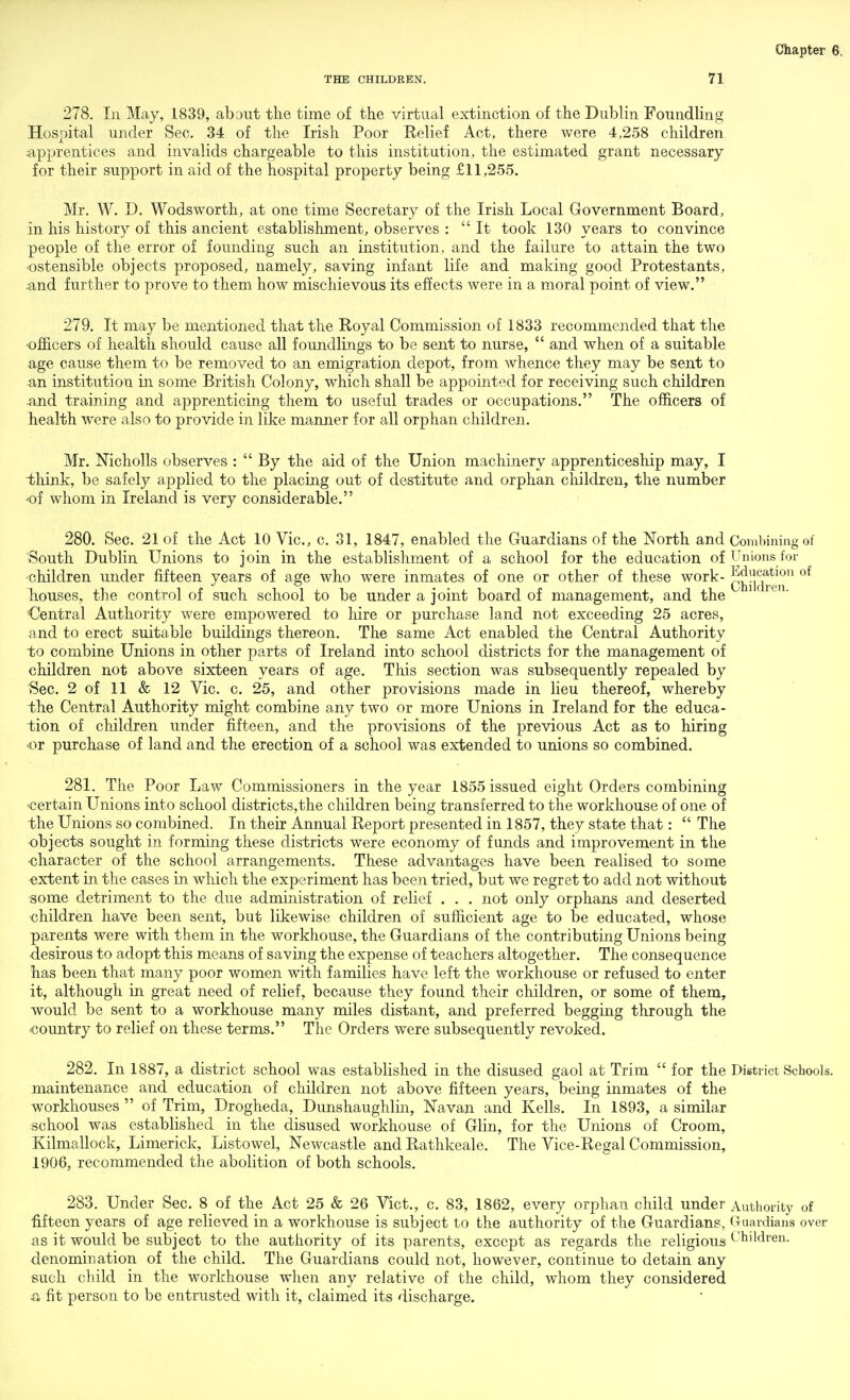 THE CHILDREN. 71 278. In May, 1839, about the time of the virtual extinction of the Dublin Foundling Hospital under Sec. 34 of the Irish Poor Eelief Act, there were 4,258 children :apprentices and invalids chargeable to this institution, the estimated grant necessary for their support in aid of the hospital property being £11,255. Mr. W. D. Wodsworth, at one time Secretary of the Irish Local Grovernment Board, in his history of this ancient establishment, observes : It took 130 years to convince people of the error of founding such an institution, and the failure to attain the two ostensible objects proposed, namely, saving infant life and making good Protestants, and further to prove to them how mischievous its effects were in a moral point of view. 279. It may be mentioned that the Royal Commission of 1833 recommended that the officers of health should cause all foundlings to be sent to nurse,  and when of a suitable age cause them to be removed to an emigration depot, from whence they may be sent to an institution in some British Colony, which shall be appointed for receiving such children and training and apprenticing them to useful trades or occupations. The officers of health were also to provide in like manner for all orphan children. Mr. Nicholls observes :  By the aid of the Union machinery apprenticeship may, I think, be safely applied to the placing out of destitute and orphan children, the number of whom in Ireland is very considerable, 280. Sec. 21 of the Act 10 Vic, c. 31, 1847, enabled the Guardians of the North and Combining of South Dublin Unions to join in the establishment of a school for the education of Unions for children under fifteen years of age who were inmates of one or other of these work- Tiouses, the control of such school to be under a joint board of management, and the Central Authority were empowered to hire or purchase land not exceeding 25 acres, and to erect suitable buildings thereon. The same Act enabled the Central Authority to combine Unions in other parts of Ireland into school districts for the management of children not above sixteen years of age. This section was subsequently repealed by Sec. 2 of 11 & 12 Vic. c. 25, and other provisions made in lieu thereof, whereby i:he Central Authority might combine any two or more Unions in Ireland for the educa- tion of children under fifteen, and the provisions of the previous Act as to hiring or purchase of land and the erection of a school was extended to unions so combined. 281. The Poor Law Commissioners in the year 1855 issued eight Orders combining 'Certain Unions into school districts,the children being transferred to the workhouse of one of the Unions so combined. In their Annual Eeport presented in 1857, they state that:  The objects sought in forming these districts were economy of funds and improvement in the character of the school arrangements. These advantages have been realised to some extent in the cases in which the experiment has been tried, but we regret to add not without ■some detriment to the due administration of relief . , . not only orphans and deserted children have been sent, but likewise children of sufficient age to be educated, whose parents were with them in the workhouse, the Guardians of the contributing Unions being desirous to adopt this means of saving the expense of teachers altogether. The consequence has been that many poor women with families have left the workhouse or refused to enter it, although in great need of relief, because they found their children, or some of them, would be sent to a workhouse many miles distant, and preferred begging through the country to relief on these terms. The Orders were subsequently revoked. 282. In 1887, a district school was established in the disused gaol at Trim  for the District Schools, maintenance and education of children not above fifteen years, being inmates of the workhouses  of Trim, Drogheda, Dunshaughlin, Navan and Kells. In 1893, a similar school was established in the disused workhouse of Glin, for the Unions of Groom, Kilmallock, Limerick, Listowel, Newcastle and Rathkeale. The Vice-Regal Commission, 1906, recommended the abolition of both schools. 283. Under Sec. 8 of the Act 25 & 26 Vict., c. 83, 1862, every orphan child under Authority of fifteen years of age relieved in a workhouse is subject to the authority of the Guardians, (Tuardians over as it would be subject to the authority of its parents, except as regards the religious L'bildren. denomination of the child. The Guardians could not, however, continue to detain any such child in the workhouse when any relative of the child, whom they considered a fit person to be entrusted with it, claimed its discharge.