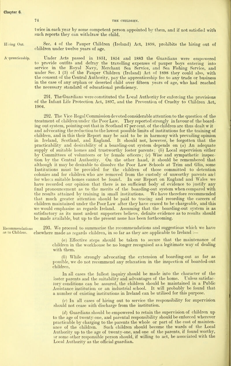 74 THE CHILDREN. twice in each year by some competent person appointed by them, and if not satisfied with such reports they can withdraw the child. Hiring Out. Sec. 4 of the Pauper Children (Ireland) Act, 1898, prohibits the hiring out of children under twelve years of age, A.ipremtkeship. Under Acts passed in 1851, 1854 and 1883 the Guardians were empowered to provide outfits and defray the travelHng expenses of pauper boys entering into service in the Royal Navy, Merchant Sea Service, and Sea Fishing Service, and under Sec. 1 (5) of the Pauper Children (Ireland) Act of 1898 they could also, with the consent of the Central Authority, pay the apprenticeship fee to any trade or business in the case of any orphan or deserted child over fifteen years of age, who had reached the necessary standard of educational proficiency. 291. The Guardians were constituted the Local Authority for enforcing the provisions of the Infant Life Protection Act, 1897, and the Prevention of Cruelty to Children Act, 1904. 292. The Vice-Eegal Commission devoted considerable attention to the question of the treatmeut of children under the Poor Law. They reported strongly in favour of the board- ing out system, pointing out that in Scotland 87 per cent, of the children are thus dealt w it and advocating the reduction to the lowest possible limits of institutions for the training of children, and in this their Report may be said to be in harmony with prevaihng opinion in Ireland, Scotland, and England. It should not, however, be forgotten that the practicability and desirability of a boarding-out system depends on (a) An adequate supply of suitable homes and trustworthy foster parents; (b) Local supervision either by Committees of volunteers or by female officers; (c) Wise and sympathetic inspec- tion by the Central Authority. On the other hand, it should be remembered that although it may be desirable to dissolve the Poor Law Schools at Trim and Glin, some Institutions must be provided for the children of those committed to detention colonies and for children who are removed from the custody of unworthy parents and for whovn suitable homes cannot be found. In our Report on England and Wales we have recorded our opinion that there is no sufficient body of evidence to justify any final pronouncement as to the merits of the boaiding-out system when compared with the results attained by training in small institutions. We have therefore recommended that much greater attention should be paid to tracing and recording the careers of children maintained under the Poor Law after they have ceased to be chargeable, and this we would emphasise as regards Ireland. Assuming that the boarding-out system is as satisfactory as its most ardent supporters believe, definite evidence as to results should be made available, but up to the present none has been forthcoming. Eecommendations 293. We proceed to summarise the recommendations and suggestions which we have as to Children. elsewhere made as regards children, in so far as they are applicable to Ireland :— (ft) Efiective steps should be taken to secure that the maintenance of children in the workhouse be no longer recognised as a legitimate way of dealing with them. (6) While strongly advocating the extension of boarding-out as far as possible, we do not recommend any relaxation in the inspection of boarded-out children. In all cases the fullest inquiry should be made into the character of the (oster parents and the suitability and advantages of the home. Unless satisfac- tory conditions can be assured, the children should be maintained in a Public Assistance institution or an industrial school. It will probably be found that a number of existing institutions in Ireland can be utilised for this purpose. (c) In all cases of hiring out to service the responsibility for supervision should not cease with discharge from the institution. {d) Guardians should be empowered to retain the supervision of children up to the age of twenty-one, and parental responsibihty should be enforced wherever practicable by charging to the parents the whole or part of the cost of mainten- ance of the children. Such children should become the wards of the Local Authority up to the age of twenty-one, and one of the parents, if found worthy, or some other responsible person should, if willing to act, be associated with the Local Authority as the official guardian.