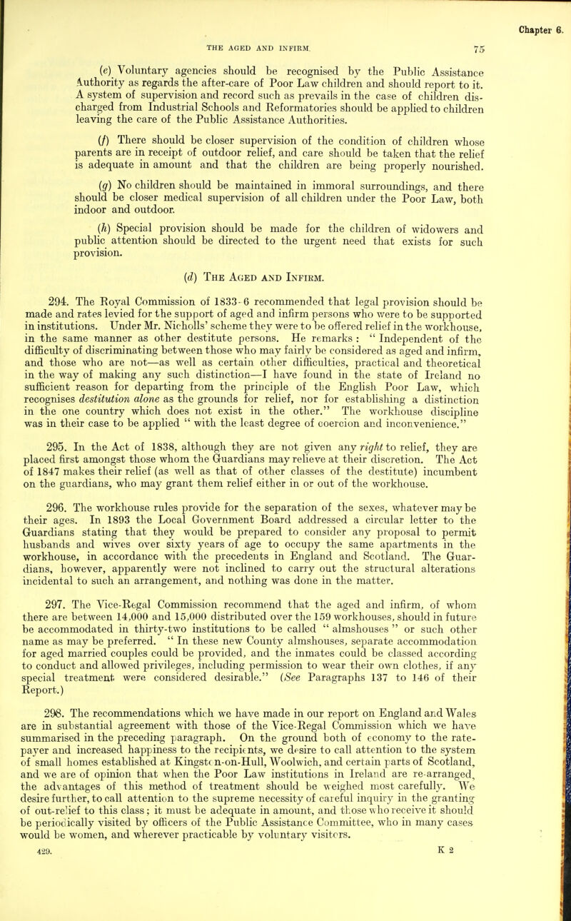 (e) Voluntary agencies should be recognised by the Public Assistance iluthority as regards the after-care of Poor Law children and should report to it. A system of supervision and record such as prevails in the case of children dis- charged from Industrial Schools and Reformatories should be appHed to children leaving the care of the Public Assistance Authorities. (/) There should be closer supervision of the condition of children whose parents are in receipt of outdoor rehef, and care should be taken that the rehef is adequate in amount and that the children are being properly nourished. (g) No children should be maintained in immoral surroundings, and there should be closer medical supervision of all children under the Poor Law, both indoor and outdoor. {h) Special provision should be made for the children of widowers and public attenti-on should be directed to the urgent need that exists for such provision. {d) The Aged and Infiem. 294. The Eoyal Commission of 1833- 6 recommended that legal provision should be made and rates levied for the support of aged and infirm persons who v/ere to be supported in institutions. Under Mr. Nicholls' scheme they were to be offered relief in the workhouse, in the same manner as other destitute persons. He remarks :  Independent of the difficulty of discriminating between those who may fairly be considered as aged and infirm, and those who are not—as well as certain other difficulties, practical and theoretical in the way of making any such distinction—I have found in the state of Ireland no sufficient reason for departing from the principle of the English Poor Law, which recognises destitution alone as the grounds for relief, nor for establishing a distinction in the one country which does not exist in the other. The workhouse discipline was in their case to be applied  with the least degree of coercion and inconvenience. 295. In the Act of 1838, although they are not given any right to relief, they are placed first amongst those whom the Guardians may relieve at their discretion. The Act of 1847 makes their relief (as well as that of other classes of the destitute) incumbent on the guardians, who may grant them relief either in or out of the workhouse. 296. The workhouse rules provide for the separation of the sexes, whatever may be their ages. In 1893 the Local Government Board addressed a circular letter to the Guardians stating that they would be prepared to consider any proposal to permit husbands and wives over sixty years of age to occupy the same apartments in the workhouse, in accordance with the precedents in England and Scotland. The Guar- dians, however, apparently were not inclined to carry out the structural alterations incidental to such an arrangement, and nothing was done in the matter. 297. The Vice-Regal Commission recommend that the aged and infirm, of whom there are between 14,000 and 15,000 distributed over the 159 workhouses, should in future be accommodated in thirty-two institutions to be called  almshouses  or such other name as may be preferred.  In these new County almshouses, separate accommodation for aged married couples could be provided, and the inmates could be classed according to conduct and allowed privileges, including permission to wear their own clothes, if any special treatment were considered desirable. [See Paragraphs 137 to 146 of their Report.) 298. The recommendations which we have made in our report on England and Wales are in substantial agreement with those of the Vice-Regal Commission which we have summarised in the preceding paragraph. On the ground both of economy to the rate- payer and increased happiness to the recipients, we dpsire to call attention to the system of small homes established at Kingstc n-on-Hull, Woolwich, and certain parts of Scotland, and we are of opinion that when the Poor Law institutions in Ireland are re-arranged, the advantages of this method of treatment should be weighed most carefully. We desire further, to call attention to the supreme necessity of careful inquiry in the granting of out-relief to this class; it must be adequate in amount, and those who receive it should be periodically visited by officers of the Public Assistance Committee, who in many cases would be women, and wherever practicable by voluntary visiters. 429. K 2