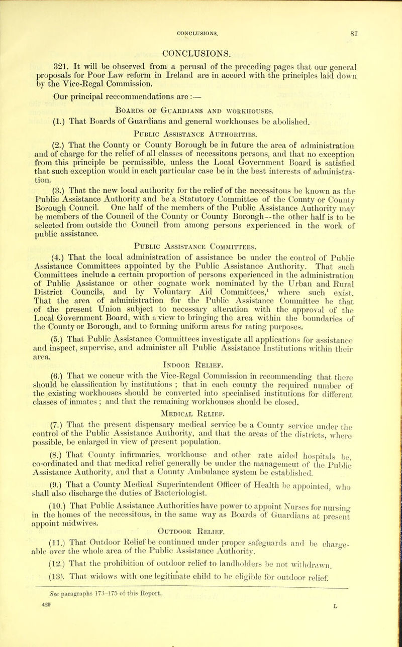 CONCLUSIONS. 321. It will be observed from a perusal of the preceding pages that our general proposals for Poor Law reform in Ireland are in accord with the principles laid down by the Vice-Regal Commission, Our principal reccommendations are :— Boards of Guardians and workhouses. (1.) That Boards of Guardians and general workhouses be abolished. Public Assistance Authorities, (2.) That the County or County Borough be in future the area of administration and of charge for the relief of all classes of necessitous persons, and that no exception from this principle be permissible, unless the Local Government Board is satisfied that such exception would in each particular case be in the best interests of administra- tion, (3.) That the new local authority for the relief of the necessitous be known as the Public Assistance Authority and be a Statutory Committee of the County or County Borough Council One half of the members of the Public Assistance Authority may be members of the Council of the County or County Borough—the other half is to be selected from outside the Council from among persons experienced in the work of public assistance. Public Assistance Committees. (4.) That the local administration of assistance be under the control of Public Assistance Committees appointed by the Public Assistance Authority. That such Committees include a certain proportion of persons experienced in the administration of PubKc Assistance or other cognate work nominated by the Urban and Rural District Councils, and by Voluntary Aid Committees/ where such exist. That the area of administration for the Public Assistance Committee be that of the present Union subject to necessary alteration with the approval of the Local Government Board, with a view to bringing the area within the boundaries of the County or Borough, and to forming uniform areas for rating purposes. (5.) That Public Assistance Committees investigate all applications for assistance and inspect, supervise, and administer all PubKc Assistance Institutions within their area. Indoor Relief. (6.) That we concur with the Vice-Regal Commission in recommending that there should be classification by institutions ; that in each county the required number of the existing workhouses should be converted into speciaHsed institutions for different classes of inmates ; and that the remaining workhouses should be closed. Medical Relief. (7.) That the present dispensary medical service be a County service under the control of the Public Assistance Authority, and that the areas of the districts where possible, be enlarged in view of present population. (8.) That County infirmaries, workhouse and other rate aided hospitals be co-ordinated and that medical relief generally be under the management of the Public Assistance Authority, and that a County Ambulance system be established. (9.) That a County Medical Superintendent Officer of Health be appointed who shall also discharge the duties of Bacteriologist. (10.) That Public Assistance Authorities have power to appoint Nurses for nursing in the homes of the necessitous, in the same way as Boards of Guardians at present appoint midwives. r ^ Outdoor Relief. (11.) That Outdoor Relief be continued under proper safeguards and be charo-e- able over the whole area of the Public Assistance Authority. (12.) That the prohibition of outdoor relief to landholders be not withdrawn. (13). That widows with one legitimate child to be eligible for outdoor relief See paragraphs 173-175 of this Report. 429 L