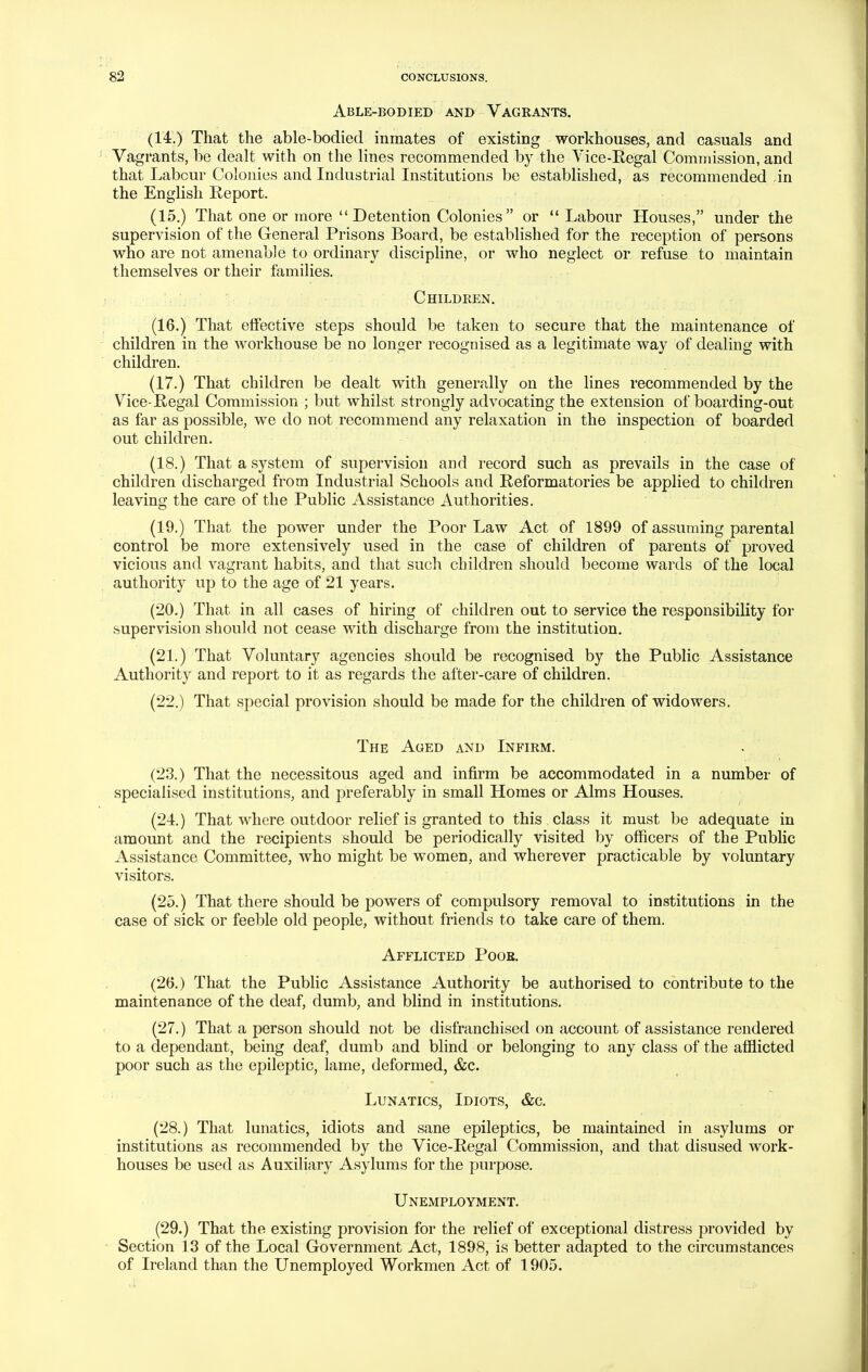 Able-bodied and Vagrants. (14.) That the able-bodied inmates of existing workhouses, and casuals and Vagrants, be dealt with on the lines recommended by the Yice-Regal Commission, and that Labour Colonies and Industrial Institutions be established, as recommended in the English Report. (15.) That one or more Detention Colonies or  Labour Houses, under the supervision of the General Prisons Board, be established for the reception of persons who are not amenable to ordinary discipline, or who neglect or refuse to maintain themselves or their families. Children. (16.) That effective steps should be taken to secure that the maintenance of children in the workhouse be no longer recognised as a legitimate way of dealing with children. (17.) That children be dealt with generally on the lines recommended by the Vice-Regal Commission ; but whilst strongly advocating the extension of boarding-out as far as possible, we do not recommend any relaxation in the inspection of boarded out children. (18.) That a system of supervision and record such as prevails in the case of children discharged from Industrial Schools and Reformatories be applied to children leaving the care of the Public Assistance Authorities, (19.) That the power under the Poor Law Act of 1899 of assuming parental control be more extensively used in the case of children of parents of proved vicious and vagrant habits, and that such children should become wards of the local authority up to the age of 21 years. (20.) That in all cases of hiring of children out to service the responsibility for supervision should not cease with discharge from the institution. (21.) That Voluntary agencies should be recognised by the Public Assistance Authority and report to it as regards the after-care of children. (22.) That special provision should be made for the children of widowers. The Aged and Infirm. (23.) That the necessitous aged and injBrm be accommodated in a number of specialised institutions, and preferably in small Homes or Alms Houses. (24.) That where outdoor relief is granted to this class it must be adequate in amount and the recipients should be periodically visited by officers of the Public Assistance Committee, who might be women, and wherever practicable by voluntary visitors. (25.) That there should be powers of compulsory removal to institutions in the case of sick or feeble old people, without friends to take care of them. Afflicted Poob. (26.) That the Public Assistance Authority be authorised to contribute to the maintenance of the deaf, dumb, and blind in institutions. (27.) That a person should not be disfranchised on account of assistance rendered to a dependant, being deaf, dumb and blind or belonging to any class of the afflicted poor such as the epileptic, lame, deformed, &c. Lunatics, Idiots, &c. (28.) That lunatics, idiots and sane epileptics, be maintained in asylums or institutions as recommended by the Vice-Regal Commission, and that disused work- houses be used as Auxiliary Asylums for the purpose. Unemployment. (29.) That the existing provision for the relief of exceptional distress provided by Section 13 of the Local Government Act, 1898, is better adapted to the circumstances of Ireland than the Unemployed Workmen Act of 1905.