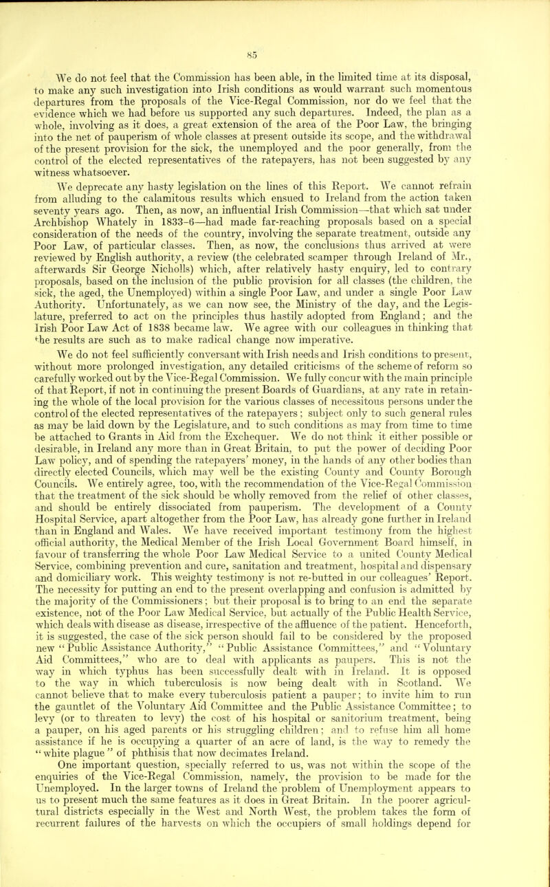 We do not feel that the Commission has been able, in the limited time at its disposal, to make any such investigation into Irish conditions as would warrant such momentous departures from the proposals of the Vice-Regal Commission, nor do we feel that the evidence which we had before us supported any such departures. Indeed, the plan as a whole, involving as it does, a great extension of the area of the Poor Law, the bringing into the net of pauperism of whole classes at present outside its scope, and the withdrawal x)i the present provision for the sick, the unemployed and the poor generally, from the control of the elected representatives of the ratepayers, has not been suggested by any witness whatsoever. We deprecate any hasty legislation on the lines of this Report. We cannot refrain from alluding to the calamitous results which ensued to Ireland from the action taken seventy years ago. Then, as now, an influential Irish Commission—that which sat under Archbishop Whately in 1833-6—had made far-reaching proposals based on a special consideration of the needs of the country, involving the separate treatment, outside any Poor Law, of particular classes. Then, as now, the conclusions thus arrived at were reviewed by English authority, a review (the celebrated scamper through Ireland of Mr., afterwards Sir George Nicliolls) which, after relatively hasty enquiry, led to conti-ary proposals, based on the inclusion of the public provision for all classes (the children, the sick, the aged, the Unemployed) within a single Poor Law, and under a single Poor Law Authority. Unfortunately, as we can now see, the Ministry of the day, and the Legis- lature, preferred to act on the principles thus hastily adopted from England; and the Irish Poor Law Act of 1838 became law. We agree with om' colleagues in thinking that <he results are such as to make radical change now imperative. We do not feel sufficiently conversant with Irish needs and Irish conditions to present, without more prolonged investigation, any detailed criticisms of the scheme of reform so carefully worked out by the Vice-Regal Commission. We fully concur with the main principle of that Report, if not in continuing the present Boards of Guardians, at any rate in retain- ing the whole of the local provision for the various classes of necessitous persons under the control of the elected representatives of the ratepayers; subject only to such general rules as may be laid down by the Legislature, and to such conditions as may from time to time be attached to Grants in Aid from the Exchequer. We do not thinlv it either possible or desirable, in Ireland any more than in Great Britain, to put the power of deciding Poor Law policy, and of spending the ratepayers' money, in the hands of any other bodies than directly elected Councils, which may well be the existing County and County Borough Councils. We entirely agree, too, with the recommendation of the Vice-Regal Commission that the treatment of the sick should be wholly removed from the relief of other classes, and should be entirely dissociated from pauperism. The development of a County Hospital Service, apart altogether from the Poor Law, has already gone further in Ireland than in England and Wales. We have received important testimony from the highest official authority, the Medical Member of the Irish Local Government Board himself, in favour of transferring the whole Poor Law Medical Service to a united County Medical Service, combining prevention and cure, sanitation and treatment, hospital and dispensary and domiciliary work. This weighty testimony is not re-butted in our colleagues' Report. The necessity for putting an end to the present overlapping and confusion is admitted by the majority of the Commissioners; but their proposal is to bring to an end the separate existence, not of the Poor Law Medical Service, but actually of the Public Health Service, which deals with disease as disease, irrespective of the afEuence of the patient. Henceforth, it is suggested, the case of the sick person should fail to be considered by the proposed new Public Assistance Authority, Public Assistance Committees,' and Voluntary Aid Committees, who are to deal with applicants as paupers. This is not the way in which typhus has been successfully dealt with in Ireland. It is opposed to the way in which tuberculosis is now being dealt with in Scotland. We cannot believe that to make every tuberculosis patient a pauper; to invite him to run the gauntlet of the Voluntary Aid Committee and the Public Assistance Committee; to levy (or to threaten to levy) the cost of his hospital or sanitorium treatment, being a pauper, on his aged parents or his struggling children; and to refuse him all home assistance if he is occupying a quarter of an acre of land, is the way to remedy the white plague of phthisis that now decimates Ireland. One important question, specially referred to us, was not within the scope of the enquiries of the Vice-Regal Commission, namely, the provision to be made for the Unemployed. In the larger towns of Ireland the problem of Unemployment appears to us to present much the same features as it does in Great Britain. In the poorer agricul- tural districts especially in the West and North West, the problem takes the form of recurrent failures of the harvests on which the occupiers of small holdings depend for