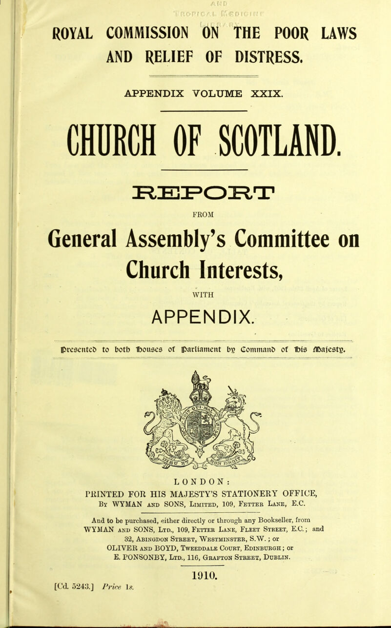 ROYAL COMMISSION ON THE POOR LAWS AND RELIEF OF DISTRESS. APPENDIX VOLUME XXIX. CHURCH OF SCOTLAND FKOM General Assembly's Committee on Church Interests, WITH APPENDIX. presented to botb Ibouses of parliament CommanJ) of Ibis /IDajestg. LONDON: PKINTED FOR HIS MAJESTY'S STATIONERY OFFICE, By WYMAN and SONS, Limited, 109, Fetter Lane, E.G. And to be purchased, either directly or through any Bookseller, from WYMAN AND SONS, Ltd., 109, Fetter Lane, Fleet Street, E.G.; and 32, Abingdon Street, Westminster, S.W. ; or OLIVER and BOYD, Tweeddale Gourt, Edinburgh ; or E. PONSONBY, Ltd., 116, Grafton Street, Dublin. [Cd 5243.] Price Is. 1910.