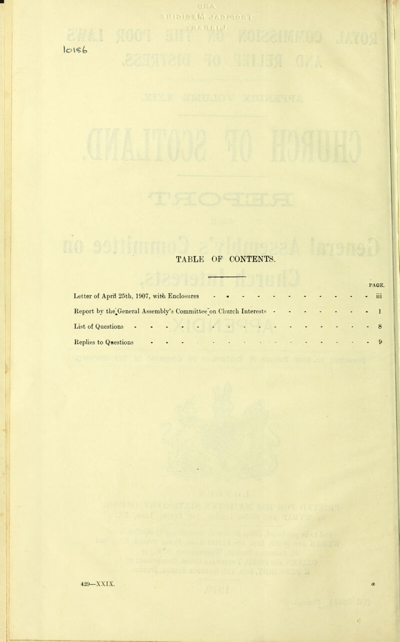 I TABLE OF CONTENTS. PAGE- Letter of April 25th, 1907, with Enclosures iii Report by the^General Assembly's Committee'on Church Interests 1 List of Questions • 8 Replies to Questions - ... , -9 429—XXIX. a