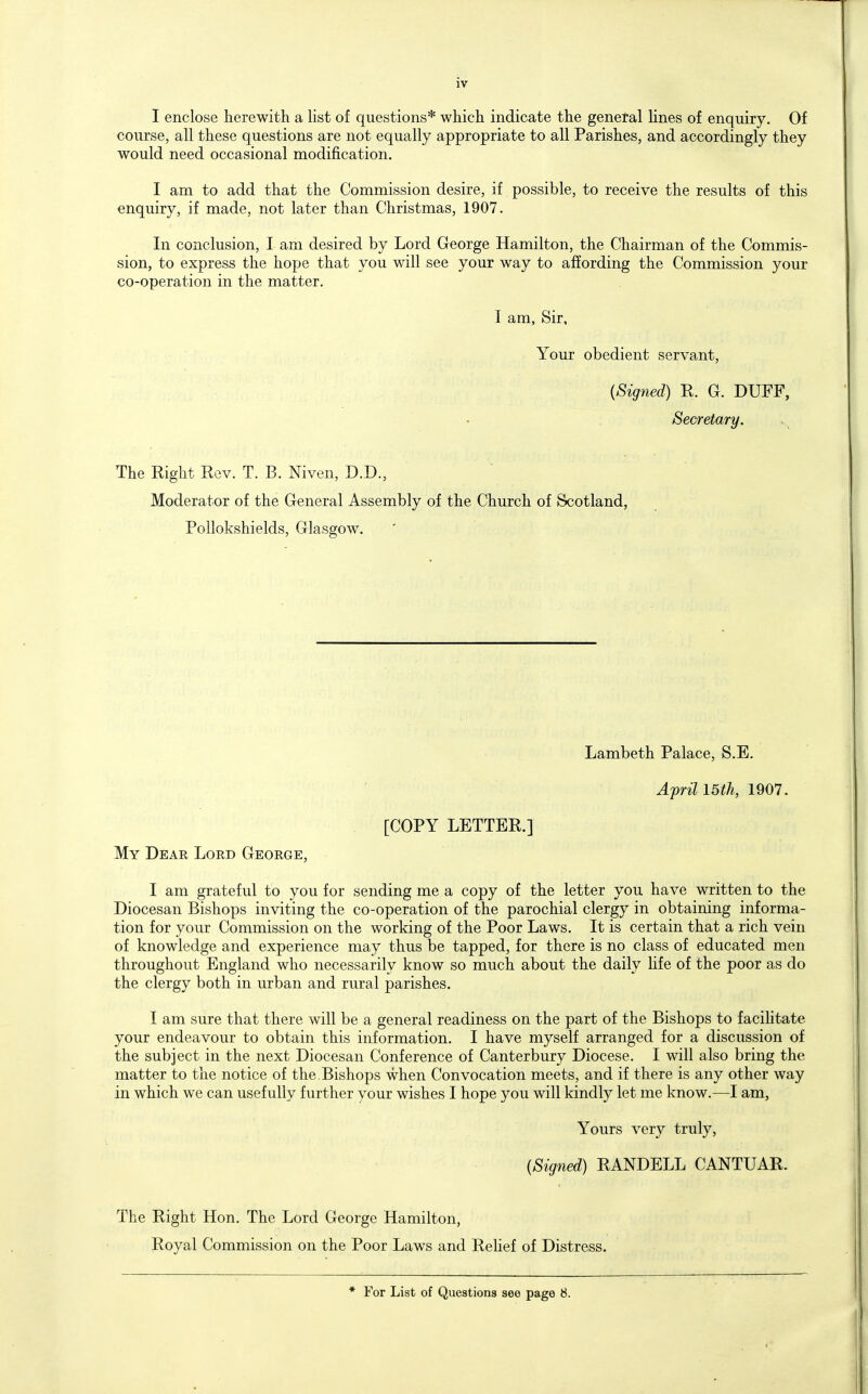 I enclose herewith a list of questions* which indicate the genetal lines of enquiry. Of course, all these questions are not equally appropriate to all Parishes, and accordingly they would need occasional modification. I am to add that the Commission desire, if possible, to receive the results of this enquiry, if made, not later than Christmas, 1907. In conclusion, I am desired by Lord George Hamilton, the Chairman of the Commis- sion, to express the hope that you will see your way to affording the Commission your co-operation in the matter. I am. Sir, Your obedient servant, {Signed) R. G. DUFF, Secretary. The Right Rev. T. B. Niven, D.D., Moderator of the General Assembly of the Church of Scotland, Pollokshields, Glasgow. Lambeth Palace, S.E. April I5th, 1907. [COPY LETTER.] My Dear Lord George, I am grateful to you for sending me a copy of the letter you have written to the Diocesan Bishops inviting the co-operation of the parochial clergy in obtaining informa- tion for your Commission on the working of the Poor Laws. It is certain that a rich vein of knowledge and experience may thus be tapped, for there is no class of educated men throughout England who necessarily know so much about the daily Hfe of the poor as do the clergy both in urban and rviral parishes. I am sure that there will be a general readiness on the part of the Bishops to facilitate your endeavour to obtain this information. I have myself arranged for a discussion of the subject in the next Diocesan Conference of Canterbury Diocese. I will also bring the matter to the notice of the. Bishops when Convocation meets, and if there is any other way in which we can usefully further your wishes I hope you will kindly let me know.—I am, Yours very truly, (Signed) RANDELL CANTUAR. The Right Hon. The Lord George Hamilton, Royal Commission on the Poor Laws and Rehef of Distress. * For List of Questions see page 8.