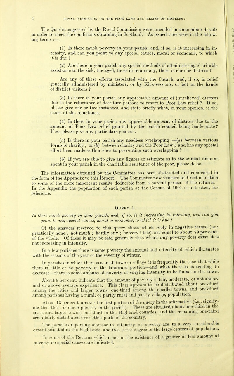 The Queries suggested by the Royal Commission were amended in some minor details in order to meet the conditions obtaining in Scotland. As issued they were in the follow- ing terms :— (1) Is there much poverty in your parish, and, if so, is it increasing in in- tensity, and can you point to any special causes, moral or economic, to which it is due ? (2) Are there in your parish any special methods of administering charitable assistance to the sick, the aged, those in temporary, those in chronic distress ? Are any of these efforts associated with the Church, and, if so, is relief generally administered by ministers, or by Kirk-sessions, or left in the hands of district visitors ? (3) Is there in your parish any appreciable amount of (unrelieved) distress due to the reluctance of destitute persons to resort to Poor Law relief ? If so, please give one or two instances, and state briefly what, in your opinion, is the cause of the reluctance. (4) Is there in your parish any appreciable amount of distress due to the amount of Poor Law relief granted by the parish council being inadequate ? If so, please give any particulars you can. (5) Is there in your parish any needless overlapping :—(a) between various forms of charity ; or (6) between charity and the Poor Law ; and has any special effort been made with a view to preventing such overlapping ? (6) If you are able to give any figures or estimate as to the annual amount spent in your parish in the charitable assistance of the poor, please do so. The information obtained by the Committee has been abstracted and condensed in the form of the Appendix to this Report. The Committee now venture to direct attention to some of the more important results deducible from a careful perusal of the returns. In the Appendix the population of each parish at the Census of 1901 is indicated, for reference. Query 1. Is there much poverty in your parish, and, if so, is it increasing in intensity, and can you point to any special causes, moral or economic, to which it is due ? Of the answers received to this query those which reply in negative terms, (no; practically none ; not much ; hardly any ; or very little), are equal to about 79 per cent, of the whole. Of these it may be said generally that where any poverty does exist it is not increasing in intensity. In a few parishes there is some poverty the amount and intensity of which fluctuates with the seasons of the year or the severity of winter. In parishes in which there is a small town or village it is frequently the case that while there is little or no poverty in the landward portion—and what there is is tending to decrease—there is some amount of poverty of varying intensity to be found in the town. About 8 per cent, indicate that the amount of poverty is fair, moderate, or not abnor- mal or above average experience. This class appears to be distributed about one-third among the cities and larger towns, one-third among the smaller towns, and one-third among parishes having a rural, or partly rural and partly village, population. About 13 per cent, answer the first portion of the query in the affirmative (i.e., signify- ing that there is much poverty in the parish). These are situated about one-third m the cities and larger towns, one-third in the Highland counties, and the remaining one-third seem fairly distributed over other parts of the country. The parishes reporting increase in intensity of poverty are to a very considerable extent situated in the Highlands, and in a lesser degree in the large centres of population. In some of the Returns which mention the existence of a greater or less amount oi poverty no special causes are indicated.