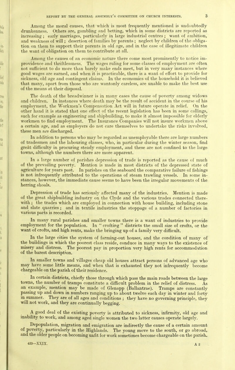 Among the moral causes, that which is most frequently mentioned is undoubtedly drunkenness. Others are, gambling and betting, which in some districts are reported as increasing ; early marriages, particularly in large industrial centres ; want of ambition, and weakness of will; desertion of families by parents ; neglect by children of the obliga- tion on them to support their parents in old age, and in the case of illegitimate children the want of obligation on them to contribute at all. Among the causes of an economic nature there come most prominently to notice im- providence and thriftlessness. The wages ruling for some classes of employment are often not sufficient to do more than barely make ends meet, but in very many instances where good wages are earned, and when it is practicable, there is a want of effort to provide for sickness, old age and contingent claims. In the economics of the household it is believed that many, apart from those who are wantonly careless, are unable to make the best use of the means at their disposal. The death of the breadwinner is in many cases the cause of poverty among widows and children. In instances where death may be the result of accident in the course of his employment, the Workmen's Compensation Act will in future operate in relief. On the other hand it is stated that one effect of the recent legislation has been in some callings, such for example as engineering and shipbuilding, to make it almost impossible for elderly workmen to find employment. The Insurance Companies will not insure workmen above a certain age, and as employers do not care themselves to undertake the risks involved, these men are discharged. In addition to persons who may be regarded as unemployable there are large numbers of tradesmen and the labouring classes, who, in particular during the winter season, find great difficulty in procuring steady employment, and these are not confined to the large towns, although the numbers there are more apparent. In a large number of parishes depression of trade is reported as the cause of much of the prevailing poverty. Mention is made in most districts of the depressed state of agriculture for years past. In parishes on the seaboard the comparative failure of fishings is not infrequently attributed to the operations of steam trawling vessels. In some in- stances, however, the immediate cause seems to have been the irregular movements of the herring shoals. Depression of trade has seriously affected many of the industries. Mention is made of the great shipbuilding industry on the Clyde and the various trades connected there- with ; the trades which are employed in connection with house building, including stone and slate quarries ; and in textile industries the stoppage of a number of factories in various parts is recorded. In many rural parishes and smaller towns there is a want of industries to provide employment for the population. In  crofting  districts the small size of crofts, or the want of crofts, and high rents, make the bringing up of a family very difficult. In the large cities the system of farming-out houses, and the condition of many of the buildings in which the poorest class reside, conduce in many ways to the existence of misery and distress. The poorest pay in proportion very high rents for accommodation of the barest description. In smaller towns and villages cheap old houses attract persons of advanced age who may have some little means, and when that is exhausted they not infrequently become chargeable on the parish of their residence. In certain districts, chiefly those through which pass the main roads between the large towns, the number of tramps constitute a difficult problem in the relief of distress. As an example, mention may be made of Glenapp (Ballantrae). Tramps are constantly passing up and down in numbers ranging up to about twelve each day in winter and forty in summer. They are of all ages and conditions ; they have no governing principle, they will not work, and they are continually begging. A. good deal of the existing poverty is attributed to sickness, infirmity, old age and inability to work, and among aged single women the two latter causes operate largely. Depopulation, migration and emigration are indirectly the cause of a certain amount of poverty, particularly in the Highlands. The young move to the south, or go abroad, and the older people on becoming unfit for work sometimes become chargeable on the parish.