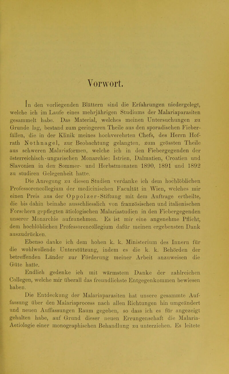 Vorwort. In den vorliegenden Blättern sind die Erfahrungen niedergelegt, welche ich im Laufe eines mehrjährigen Studiums der Malariaparasiten gesammelt habe. Das Material, welches meinen Untersuchungen zu Grunde lag, bestand zum geringeren Theile aus den sporadischen Fieber- fällen, die in der Klinik meines hochverehrten Chefs, des Herrn Hof- rath Nothnagel, zur Beobachtung gelangten, zum grössten Theile aus schweren Malariaformen, welche ich in den Fiebergegenden der österreichisch-ungarischen Monarchie: Istrien, Dalmatien, Croatien und Slavonien in den Sommer- und Herbstmonaten 1890, 1891 und 1892 zu Studiren Gelegenheit hatte. Die Ani'egung zu diesen Studien verdanke ich dem hochlöblichen Professorencollegium der medicinischen Facultät in Wien, Avelches mir einen Preis aus der Oppolzer-Stiftung mit dem Auftrage ertheilte, die bis dahin beinahe ausschliesslich von französischen und italienischen Forschern gepflegten ätiologischen Malariastudien in den Fiebergegenden unserer Monarchie aufzunehmen. Es ist mir eine angenehme Pflicht, dem hochlöblichen Professorencollegium dafür meinen ergebensten Dank auszudrücken. Ebenso danke ich dem hohen k. k. Ministerium des Innern für die wohlwollende Unterstützung, indem es die k. k. Behörden der betreff'enden Länder zur Förderung meiner Arbeit anzuweisen die Güte hatte. Endlich gedenke ich mit wärmstem Danke der zahlreichen CoUegen, welche mir überall das freundlichste Entgegenkommen bewiesen haben. Die Entdeckung der Malariaparasiten hat unsere gesammte Auf- fassung über den Malariaprocess nach allen Richtungen hin umgeändert und neuen Auffassungen Kaum gegeben, so dass ich es für angezeigt gehalten habe, auf Grund dieser neuen Errungenschaft die Malaria- Aetiologie einer monographischen Behandlung zu unterziehen. Es leitete