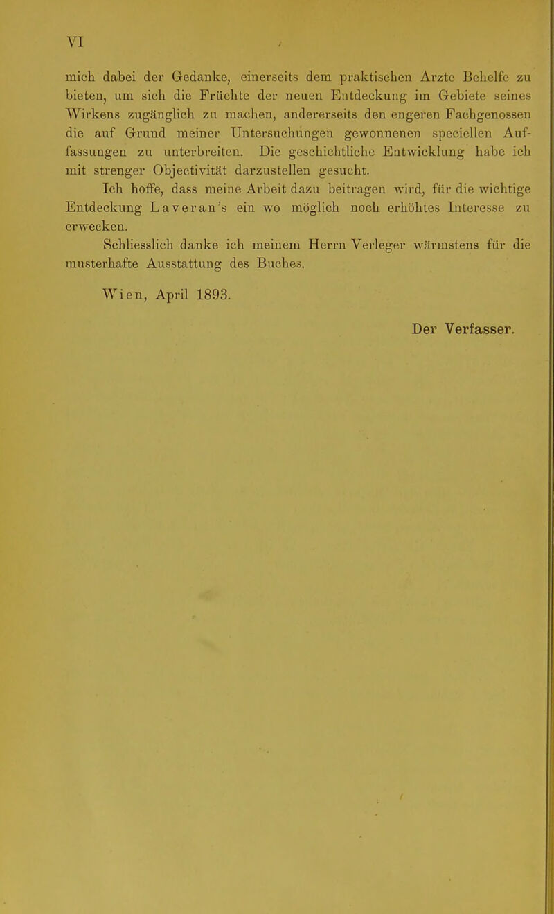 mich dabei der Gedanke, einerseits dem praktischen Arzte Belielfe zu bieten, um sich die Früchte der neuen Entdeckung im Gebiete seines Wirkens zugänglich zu machen, andererseits den engeren Fachgenossen die auf Grund meiner Untersuchungen gewonnenen speciellen Auf- fassungen zu unterbreiten. Die geschichthche Entwicklung habe ich mit strenger Objectivität darzustellen gesucht. Ich hoffe, dass meine Arbeit dazu beitragen wird, für die wichtige Entdeckung Laver an's ein wo möglich noch erhöhtes Interesse zu erwecken. Schliesslich danke ich meinem Herrn Verleger wärmstens für die musterhafte Ausstattung des Buches. Wien, April 1893. Der Verfasser.