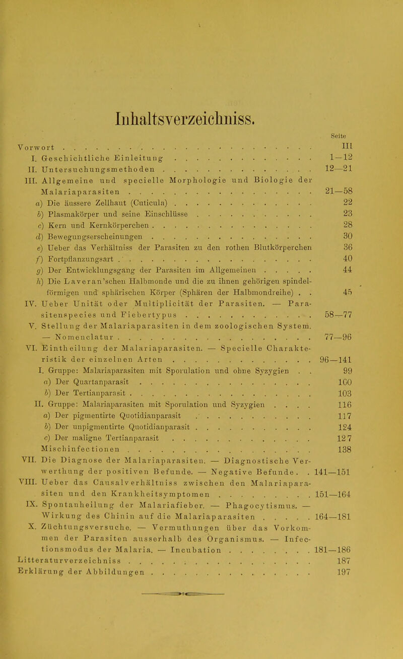 Iiihaltsverzeichniss. Seite Vorwort HI I. Geschichtliche Einleitung 1 — 12 II. Untersuchungsmethoden 12—21 III. Allgemeine und specielle Morphologie und Biologie der Malariaparasiten 21—58 a) Die äussere Zelihaiit (Cuticula) 22 b) Plasmakörper und seine Einschlüsse 23 c) Kern und Kernkörperchen 28 d) Bewegungserscheinungen 30 e) Ueber das Verhältniss der Parasiten zu den rothen Blutkörperchen 36 /) Fortpflanzungsart 40 g) Der Entwicklungsgang der Parasiten im Allgemeinen 44 h) Die Laveran'schen Halbmonde und die zu ihnen gehörigen spindel- förmigen lind sphärischen Körper (Sphären der Halbmondreihe) , . 45 IV. Ueber Unität oder Multiplicität der Parasiten. — Para- sitenspecies und Fiebertypus 58-^77 V. Stellung der Malariaparasiten in dem zoologischen System. — Nomenclatur 77—96 VI. Eintheilung der Malariaparasiten. — Specielle Charakte- ristik der einzelnen Arten 96—141 I. Gruppe: Malariaparasiten mit Sporulation und ohne Syzygien . . 99 rt) Der Quartanparasit ICO b) Der Tertianparasit 103 II. Gruppe: Malariaparasiten mit Sporulation und Syzygien .... 116 a) Der pigmentirte Quotidianparasit 117 b) Der unpigmentirte Quotidianparasit 124 c) Der maligne Tertianparasit 12 7 Mischinfec tion en 138 VII. Die Diagnose der Malariaparasiten. — Diagnostische Ver- werthung der positiven Befunde. — Negative Befunde. . 141—151 VIII. Ueber das Causalv erhältniss zwischen den Malariapara- siten und den Krankheitsymptomen 151—164 IX. Spontanheihrng der Malariafieber. — Phagocytismus. — Wirkung des Chinin auf die Malariaparasiten 164—181 X. Züchtungsversuche. — Vermuthungen über das Vorkom- men der Parasiten ausserhalb des Organismus. — Infec- tionsmodus der Malaria. — Incubation 181 — 186 Litteraturverzeichniss 187 Erklärung der Abbildungen 197