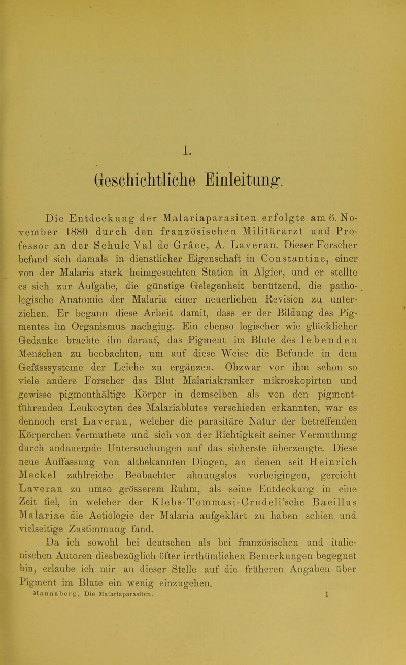 Geschichtliche Einleitung. Die Entdeckung der Malariaparasiten erfolgte am 6. No- vember 1880 durch den französischen Militärarzt und Pro- fessor an der Schule Val de Gräce, A. Laveran. Dieser Forscher befand sich damals in dienstlicher Eigenschaft in Constantine, einer von der Malaria stark heimgesuchten Station in Algier, und er stellte es sich zur Aufgabe, die günstige Grelegenheit benutzend, die patho- logische Anatomie der Malaria einer neuerlichen Revision zu unter- ziehen. Er begann diese Arbeit damit, dass er der Bildung des Pig- mentes im Organismus nachging. Ein ebenso logischer wie glücklicher Gedanke brachte ihn darauf, das Pigment im Blute des lebenden Menschen zu beobachten, um auf diese Weise die Befunde in dem Gefässsysteme der Leiche zu ergänzen. Obzvvar vor ihm schon so viele andere Forscher das Blut Malariakranker mikroskopirten vind gewisse pigmenthältige Körper in demselben als von den pigment- führenden Leukocyten des Malariablutes verschieden erkannten, war es dennoch erst Laveran, welcher die pai-asitäre Natur der betreffenden Körperchen vermuthete und sich von der Richtigkeit seiner Vermuthung durch andauerjide Untersuchungen auf das sicherste überzeugte. Diese neue Auffassung von altbekannten Dingen, an denen seit tiein rieh Meckel zahlreiche Beobachter ahnungslos vorbeigingen, gereicht Laveran zu umso grösserem Ruhm, als seine Entdeckung in eine Zeit fiel, in welcher der Klebs-Tommasi-Crudeli'sche Bacillus Malariae die Aetiologie der Malaria aufgeklärt zu haben schien und vielseitige Zustimmung fand. Da ich sowohl bei deutschen als bei französischen und italie- nischen Autoren diesbezüglich öfter irrthümlichen Bemerkungen begegnet bin, erlaube ich mir an dieser Stelle auf die früheren Angaben über Pigment im Blute ein wenig einzugehen. Jrannabcvg, Die Malariaparasitcn. 1