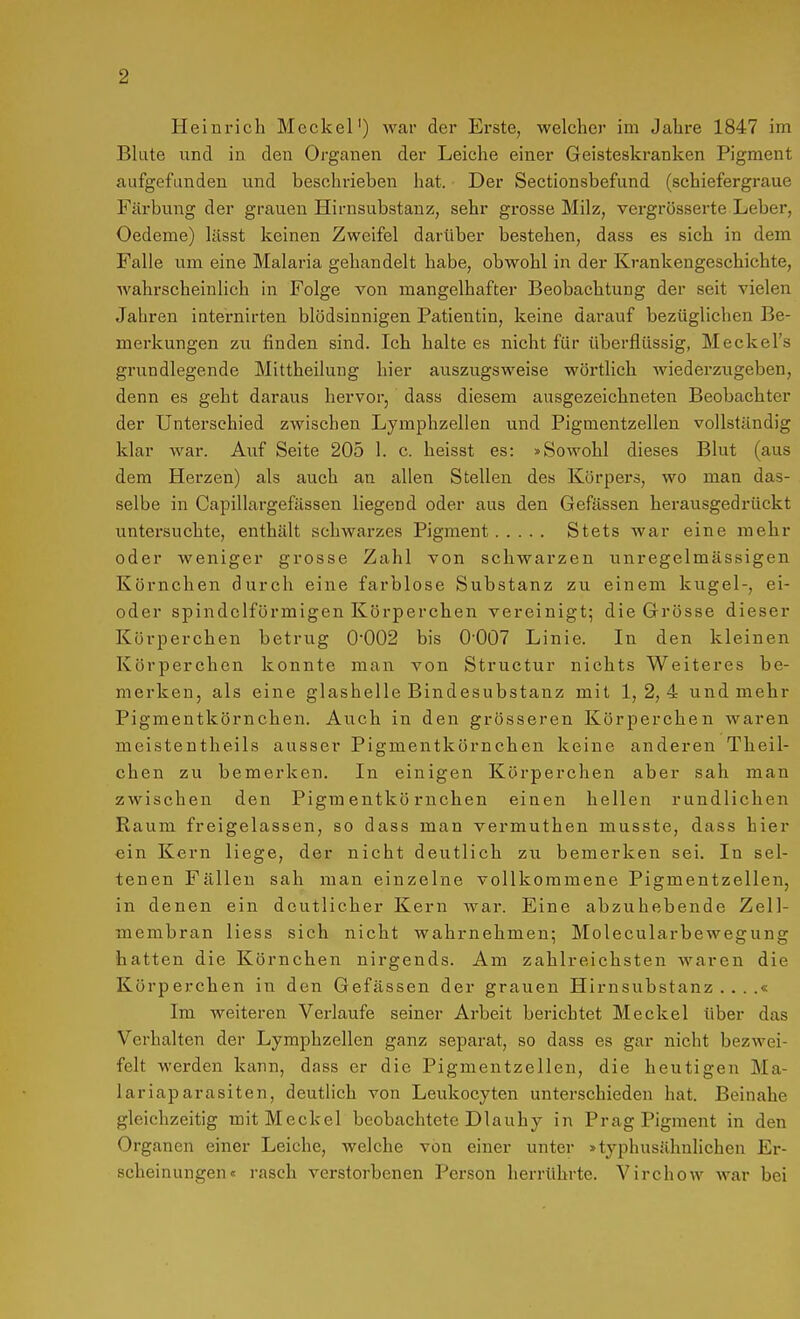 Heinrich Meckel') war der Ei'ste, welcher im Jahre 1847 im Blute und in den Organen der Leiche einer Geisteskranken Pigment aufgefunden und beschrieben hat. • Der Sectionsbefund (schiefergraue Färbung der grauen Hirnsubstanz, sehr grosse Milz, vergrösserte Leber, Oedeme) lässt keinen Zweifel darüber bestehen, dass es sich in dem Falle um eine Malaria gehandelt habe, obwohl in der Krankengeschichte, wahrscheinlich in Folge von mangelhafter Beobachtung der seit vielen Jahren iaternirten blödsinnigen Patientin, keine darauf bezüglichen Be- merkungen zu finden sind. Ich halte es nicht für überflüssig, Meckel's grundlegende Mittheilung hier auszugsweise wörtlich wiederzugeben, denn es geht daraus hervor, dass diesem ausgezeichneten Beobachter der Unterschied zwischen Lymphzellen und Pigmentzellen vollständig klar war. Auf Seite 205 1. c. heisst es: »Sowohl dieses Blut (aus dem Herzen) als auch an allen Stellen des Körpers, wo man das- selbe in Capillargefässen liegend oder aus den Gefässen herausgedrückt untersuchte, enthält schwarzes Pigment Stets war eine mehr oder weniger grosse Zahl von schwarzen unregelmässigen Körnchen durch eine farblose Substanz zu einem kugel-, ei- oder spindelförmigen Körperchen vereinigt^ die Grösse dieser Körperchen betrug 0-002 bis 0'007 Linie. In den kleinen Körperchen konnte man von Structur nichts Weiteres be- merken, als eine glashelle Bindesubstanz mit 1, 2,4 und mehr Pigmentkörnchen. Auch in den grösseren Körperchen waren meistentheils ausser Pigmentkörnchen keine anderen Theil- chen zu bemerken. In einigen Körperchen aber sah man zwischen den Pigmentkörnchen einen hellen rundlichen Raum freigelassen, so dass man vermuthen musste, dass hier ein Kern liege, der nicht deutlich zu bemerken sei. In sel- tenen Fällen sah man einzelne vollkommene Pigmentzellen, in denen ein deutlicher Kern war. Eine abzuhebende Zell- membran Hess sich nicht wahrnehmen; Molecularbewegung hatten die Körnchen nirgends. Am zahlreichsten waren die Körperchen in den Gefässen der grauen Hirnsubstanz....« Im weiteren Verlaufe seiner Arbeit berichtet Meckel über das Verhalten der Lymphzellen ganz separat, so dass es gar nicht bezwei- felt werden kann, dass er die Pigmentzellen, die heutigen Ma- lariaparasiten, deutlich von Leukocyten unterschieden hat. Beinahe gleichzeitig mit Meckel beobachtete Diauhy in Prag Pigment in den Organen einer Leiche, welche von einer unter »typhusähnlichen Er- scheinungen« rasch verstorbenen Person herrührte. Virchow war bei