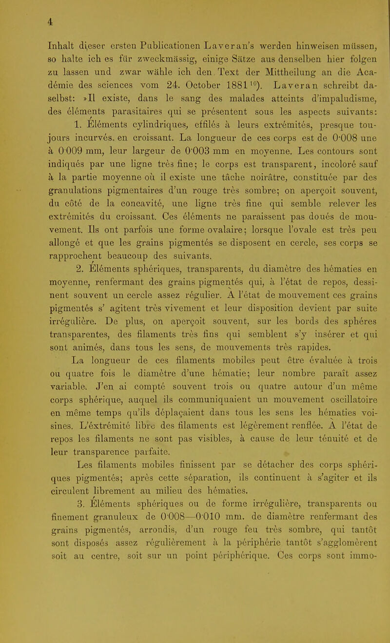 Inhalt (ii,esei ersten Pablicationen Laveran's werden hinweisen müssen, so halte ich es für zweckmässig, einige Sätze aus denselben hier folgen zu lassen und zwar wähle ich den . Text der Mittheilung an die Aca- d6mie des sciences vom 24. October 1881'°). Laver an schreibt da- selbst: »II existe, dans le sang des malades atteints d'impaludisme, des elements parasitaires qui se presentent sous les aspects suivants: 1. Elements cyhndriques, effiles k leurs extremites, presque tou- jours incurves. en croissant. La longueur de ces corps est de 0*008 une ä 0 009 mm, leur largeur de 0'003 mm en moyenne. Les contours sont indiques par une ligae tres fine; le corps est transparent, incolore sauf a la partie moyenne ou il existe une täche noirätre, constituee par des granulations pigmentaires d'un rouge tres sombre; on aperQoit souvent, du cote de la concavitö, une ligne tres fine qui semble relever les extremites du croissant. Ces elements ne paraissent pas doues de mou- vemeut. Iis ont parfois une forme ovalaire; lorsque l'ovale est tres peu allongö et que les grains pigmentes se disposent en cercle, ses corps se rapprochent beaucoup des suivants. 2. E16ments spheriques, transparents, du diametre des h^maties en moyenne, renfermant des grains pigmentes qui, ä l'etat de repos, dessi- nent souvent un cercle assez regulier. A l'etat de mouvement ces grains pigmentös s' agitent tres vivement et leur disposition devient par suite irreguliere. De plus, on aper§oit souvent, sur les bords des spheres transparentes, des filaments tres fins qui semblent s'y inserer et qui sont animes, dans tous les sens, de mouvements tres rapides, La longueur de ces filaments mobiles peut etre 6valuee a trois ou quatre fois le diametre d'une hematie-, leur nombre parait assez variable. J'en ai compte souvent trois ou quatre autour d'un meme Corps spherique, auquel ils communiquaient un mouvement oscillatoire en meme temps qu'ils d6placaient dans tous les sens les hematies voi- sines. L'extremite libro des filaments est legerement renflee. A l'etat de repos les filaments ne sont pas visibles, ä cause de leur tenuitd et de leur transparence parfaite. Les filaments mobiles finissent par se detacher des corps spheri- ques pigmentes; apres cette Separation, ils continuent k s'agiter et ils circulent librement au milieu des hematies. 3. Elements spheriques ou de forme irreguliere, transparents ou finement granuleux de O'OOS—O'OlO mm. de diametre renfermant des grains pigmentes, arrondis, d'un rouge feu tres sombre, qui tantöt sont disposes assez regulierement k la peripherie tantot s'agglomerent soit au centre, soit sur un point peripherique. Ces corps sont immo-