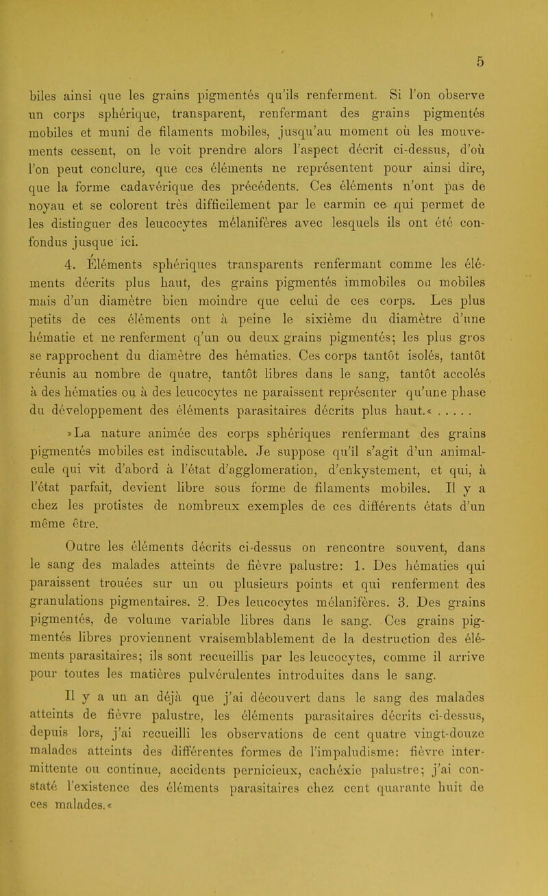 biles ainsi que les grains pigmentes qu'ils renfermeut. Si l'on observe im Corps spherique, transparent, renfermant des grains pigmentes mobiles et muni de filaments mobiles, jusqu'au moment oü les mouve- ments cessent, on le voit prendre alors Faspect decrit ci-dessus, d'oü Ton peut conclure, que ces Clements ne representent pour ainsi dire, que la forme cadaverique des precedents. Ces elements n'ont pas de noyau et se colorent tres difficilement par le carmin ce qui permet de les distinguer des leucocytes melaniferes avec lesquels ils ont ete con- fondus jusque ici. 4. Elements spberiques transparents renfermant comme les Cle- ments decrits plus baut, des grains pigmentes immobiles ou mobiles mais d'un diametre bien moindre que celui de ces corps. Les plus petits de ces elements ont a peine le sixieme du diametre d'une bematie et ne renferment q'un ou deux grains pigmentes; les plus gros se rapprocbent du diameti'e des bematies. Ces corps tantot isoles, tantot reunis au nombre de quatre, tantot libres dans le sang, tantot accoles ä des bematies ou a des leucocytes ne paraissent representer qu'une pbase du developpement des elements parasitaires decrits plus baut.« »La nature animee des corps spberiques renfermant des grains pigmentes mobiles est indiscutable. Je suppose qu'il s'agit d'un animal- cule qui vit d'abord ä Fetat d'agglomeration, d'enkystement, et qui, ä Fetat parfait, devient libre sous forme de filaments mobiles. H y a cbez les protistes de nombreux exemples de ces differents etats d'un meme etre. Outre les elements decrits ci-dessus on rencontre souvent, dans le sang des malades atteints de fievre palustre: 1. Des bematies qui paraissent trouees sur un ou plusieurs points et qui renferment des granulations pigmentaires. 2. Des leucocytes melaniferes. 3. Des grains pigmentes, de volume variable libres dans le sang. Ces grains pig- mentes libres proviennent vraisemblablement de la destruction des ele- ments parasitaires; ils sont recueillis par les leucocytes, comme il arrive pour toutes les matieres pulv6rulentes introduites dans le sang. II y a un an d6ja que j'ai d6couvert dans le sang des malades atteints de fievre palustre, les el6ments parasitaires decrits ci-dessus, depuis lors, j'ai recueilii les observations de cent quatre vingt-douze malades atteints des difFerentes formes de l'impaludisme: fievre inter- mittente ou continue, accidents pernicieux, cacbexie palustre; j'ai con- state Fexistencc des elements parasitaires cbez cent quarante buit de ces malades.«