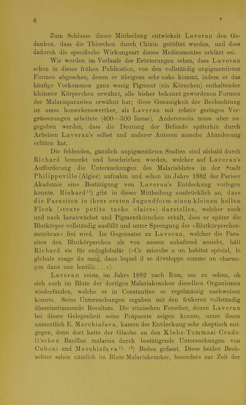 Zum Schlüsse dieser Mittheilung entwickelt Laveran den Ge- danken, dass die Thierchen durch Chinin getödtet werden, und dass dadurch die specifische Wirkungsart dieses Medicamentes erklärt sei. Wir wei-den im Verlaufe der Erörterungen sehen, dass Laveran schon in dieser frühen Pablication, von den vollständig unpigmentirten Foi-men abgesehen, denen er übrigens sehr nahe kommt, indem er das häufige Vorkommen ganz wenig Pigment (ein Körnchen) enthaltender kleinster Körperchen erwähnt, alle bisher bekannt gewordenen Formen der Malariaparasiten erwähnt hat; diese Genauigkeit der Beobachtung ist umso bemei-kenswerther, als Laveran mit relativ geringen Ver- grösserungen arbeitete (400—500 linear). Andererseits muss aber zu- gegeben werden, dass die Deutung der Befunde späterhin dui'ch Arbeiten Laveran's selbst und anderer Autoren manche Abänderung erlitten hat. Die fehlenden, gänzlich unpigmentirten Stadien sind alsbald durch Richard bemerkt und beschrieben worden, welcher auf Laver an's Aufforderung die Untersuchungen des Malariablutes in der Stadt Philippeville (Algier) aufnahm und schon im Jahre 1882 der Pariser Akademie eine Bestätigung von Laver an's Entdeckung vorlegen konnte. Richard) gibt in dieser Mittheilung ausdrücklich an, dass die Parasiten in ihrer ersten Jugendform einen kleinen hellen Fleck (»toute petite tache claire«) darstellen, welcher nach und nach heranwächst und Pigmentkörnchen erhält, dass er später die Blutkörper vollständig ausfüllt und unter Sprengung der »Blutkörperchen- membran« frei wird. Im Gegensatze zu Laveran, welcher die Para- siten den Blutkörperchen als von aussen anhaftend ansieht, hält Richard sie für endoglobulär (»Ce microbe a un habitat special, le globale rouge du sang, dans lequel il se developpe comme un charan- 9on dans une lentilio ...«). Laveran reiste im Jahre 1882 nach Rom, um zu sehen, ob sich auch im Blute der dortigen Malariakranken dieselben Organismen wiederfänden, welche er in Constantine so regelmässig nachweisen konnte. Seine Untersuchungen ergaben mit den früheren vollständig übereinstimmende Resultate. Die römischen Forscher, denen Laveran bei dieser Gelegenheit seine Präparate zeigen konnte, unter ihnen namentlich E. Marchiafava, kamen der Entdeckung sehr skeptisch ent- gegen, denn dort hatte der Glaube an den Klebs-Tommasi-Crude- li'schen Bacillus malariae durch bestätigende Untersuchungen von Cuboni und Marchiafava'-- '^) Boden gefasst. Diese beiden Beob- achter sahen nämlich im Blute Malariakranker, besonders zur Zeit der