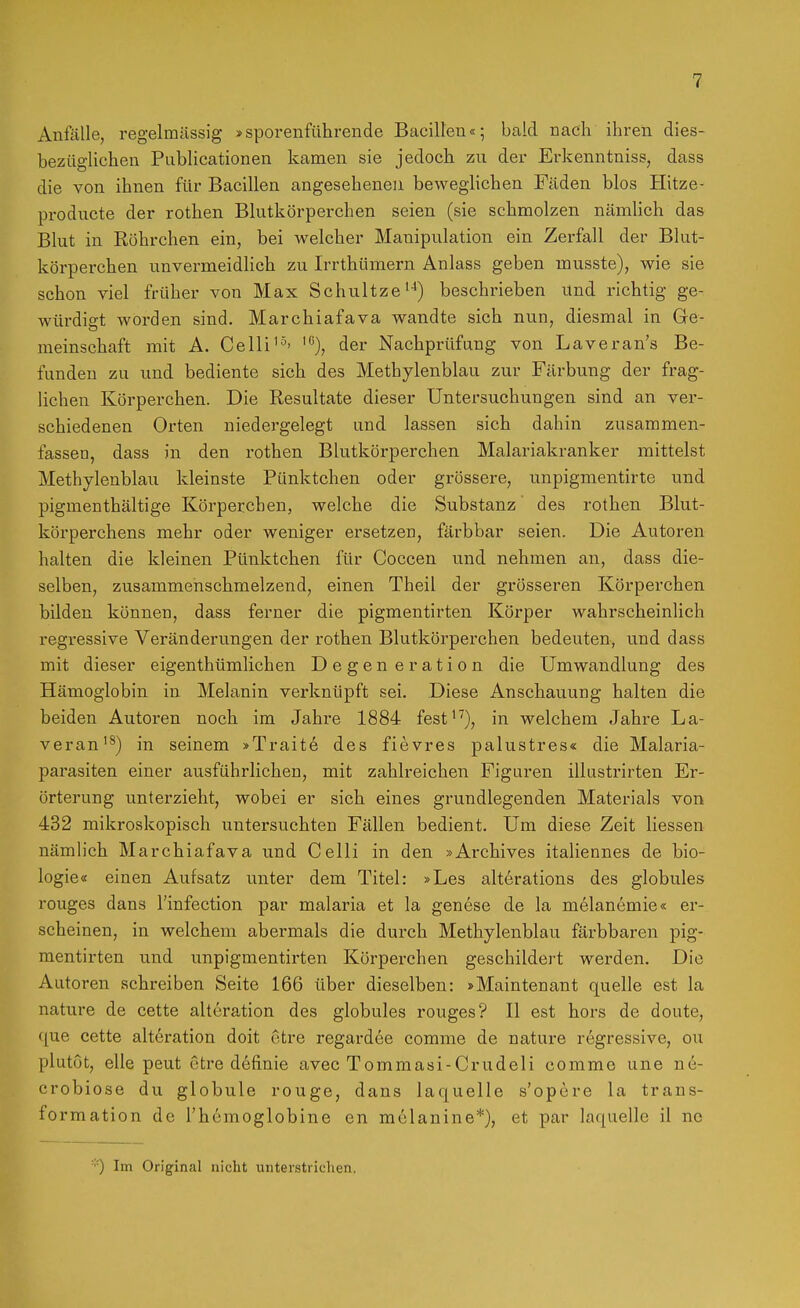 Anfälle, regelmässig »sporenführende Bacillen«; bald nach ihren dies- bezüglichen Publicationen kamen sie jedoch zu der Erkenntniss, dass die von ihnen für Bacillen angesehenen beweglichen Fäden blos Hitze- producte der rothen Blutkörperchen seien (sie schmolzen nämlich das Blut in Röhrchen ein, bei welcher Manipulation ein Zerfall der Blut- körperchen unvermeidlich zu Irrthümern Anlass geben musste), wie sie schon viel früher von Max Schnitze'■*) beschrieben und richtig ge- würdigt worden sind. Marchiafava wandte sich nun, diesmal in Ge- meinschaft mit A. Celli der Nachprüfung von Laveran's Be- funden zu und bediente sich des Methylenblau zur Färbung der frag- lichen Körperchen. Die Resultate dieser Untersuchungen sind an ver- schiedenen Orten niedergelegt und lassen sich dahin zusammen- fassen, dass in den rothen Blutkörperchen Malariakranker mittelst Methylenblau kleinste Pünktchen oder grössere, unpigmentirte und pigmenthaltige Körperchen, welche die Substanz des rothen Blut- körperchens mehr oder weniger einsetzen, färbbar seien. Die Autoren halten die kleinen Pünktchen für Coccen und nehmen an, dass die- selben, zusammenschmelzend, einen Theil der grösseren Körperchen bilden können, dass ferner die pigmentirten Körper wahrscheinlich regressive Veränderungen der rothen Blutköi'perchen bedeuten, und dass mit dieser eigenthümlichen Degen eration die Umwandlung des Hämoglobin in Melanin verknüpft sei. Diese Anschauung halten die beiden Autoren noch im Jahre 1884 fest^''), in welchem Jahre La- veran'^) in seinem »Traite des fievres palustres« die Malaria- parasiten einer ausführlichen, mit zahlreichen Figuren illustrirten Er- örterung unterzieht, wobei er sich eines grundlegenden Materials von 432 mikroskopisch untersuchten Fällen bedient. Um diese Zeit Hessen nämlich Marchiafava und Celli in den »Archives italiennes de bio- logie« einen Aufsatz unter dem Titel: »Les alterations des globules rouges dans l'infection par malaria et la genese de la melanemie« er- scheinen, in welchem abermals die durch Methylenblau färbbaren pig- mentirten und unpigmentirten Körperchen geschildert werden. Die Autoren schreiben Seite 166 über dieselben: »Maintenant quelle est la nature de cette alteration des globules rouges? II est hors de doute, que cette alteration doit ctre regardee comme de nature regressive, ou plutot, eile peut ctre definie avec Tommasi-Crudeli comme une ne- crobiose du globule rouge, dans laquelle s'opcre la trans- formation de Thcmoglobine en mclanine*), et par laquelle il nc ■■■■) Im Original nicht unterstrichen.