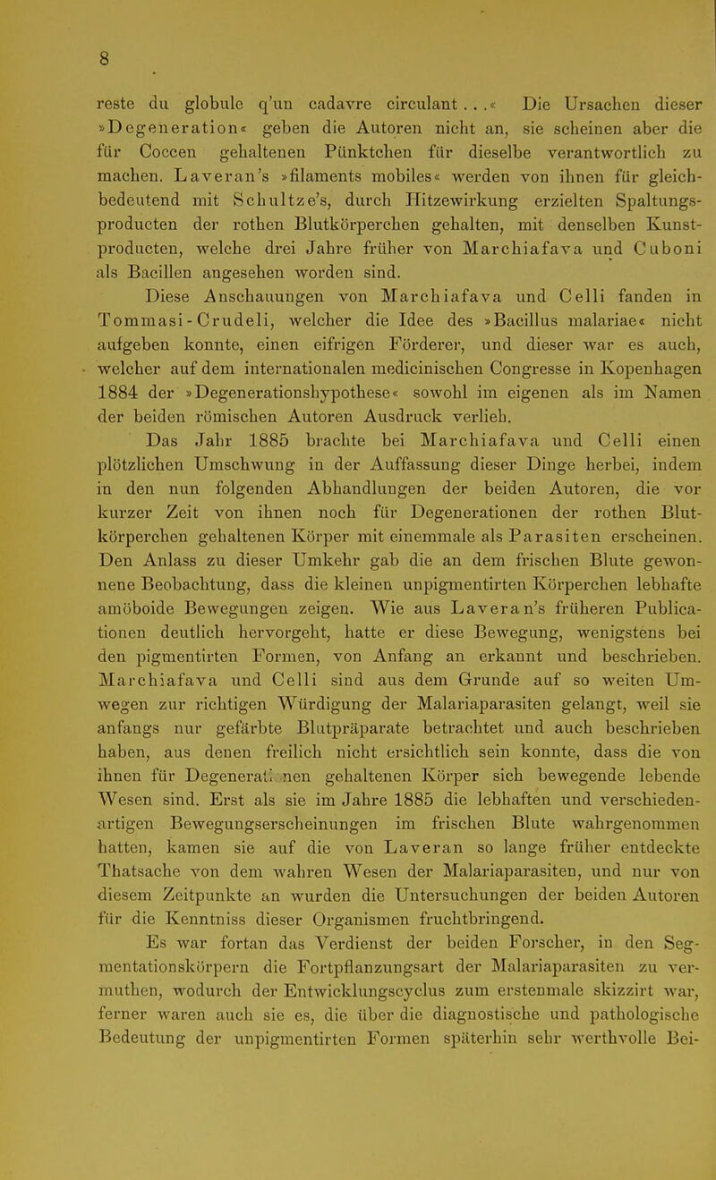reste du globulc q'un cadarre circulant . . .« Die Ursachen dieser »Degeneration« geben die Autoren nicht an, sie scheinen aber die für Coccen gehaltenen Pünktchen für dieselbe verantwortlich zu machen. Laveran's »filaments mobiles« werden von ihnen für gleich- bedeutend mit Schultze's, durch Hitzewirkung erzielten Spaltungs- producten der rothen Blutkörperchen gehalten, mit denselben Kunst- producten, welche drei Jahre früher von Marchiafava und Cuboni als Bacillen angesehen worden sind. Diese Anschauungen von Marchiafava und Celli fanden in Tommasi - Crudeli, welcher die Idee des »Bacillus malariae« nicht aufgeben konnte, einen eifrigen Förderer, und dieser war es auch, welcher auf dem internationalen medicinischen Congresse in Kopenhagen 1884 der »Degenerationshypothese« sowohl im eigenen als im Namen der beiden römischen Autoren Ausdruck verlieh. Das Jahr 1885 brachte bei Marchiafava und Celli einen plötzlichen Umschwung in der Auffassung dieser Dinge herbei, indem in den nun folgenden Abhandlungen der beiden Autoren, die vor kurzer Zeit von ihnen noch für Degenerationen der rothen Blut- körperchen gehaltenen Körper mit einemmale als Parasiten erscheinen. Den Anlass zu dieser Umkehr gab die an dem frischen Blute gewon- nene Beobachtung, dass die kleinen unpigmentirten Körperchen lebhafte amöboide Bewegungen zeigen. Wie aus Laveran's früheren Publica- tionen deutlich hervorgeht, hatte er diese Bewegung, wenigstens bei den pigmentirten Formen, von Anfang an erkannt und beschrieben. Marchiafava und Celli sind aus dem Grunde auf so weiten Um- wegen zur richtigen Würdigung der Malariaparasiten gelangt, weil sie anfangs nur gefärbte Blutpräparate betrachtet und auch beschrieben haben, aus denen freilich nicht ersichtlich sein konnte, dass die von ihnen für Degeneratl nen gehaltenen Körper sich bewegende lebende Wesen sind. Erst als sie im Jahre 1885 die lebhaften und verschieden- artigen Bewegungserscheinungen im frischen Blute wahrgenommen hatten, kamen sie auf die von Laveran so lange früher entdeckte Thatsache von dem wahren Wesen der Malariaparasiten, und nur von diesem Zeitpunkte an wurden die Untersuchungen der beiden Autoren für die Kenntniss dieser Organismen fruchtbringend. Es war fortan das Verdienst der beiden Forscher, in den Seg- mentationskörpern die Fortpflanzungsart der Malariapai-asiten zu ver- muthen, wodurch der Entwicklungscyclus zum ersten male skizzirt war, ferner waren auch sie es, die über die diagnostische und pathologische Bedeutung der unpigmentirten Formen späterhin sehr werthvolle Bei-