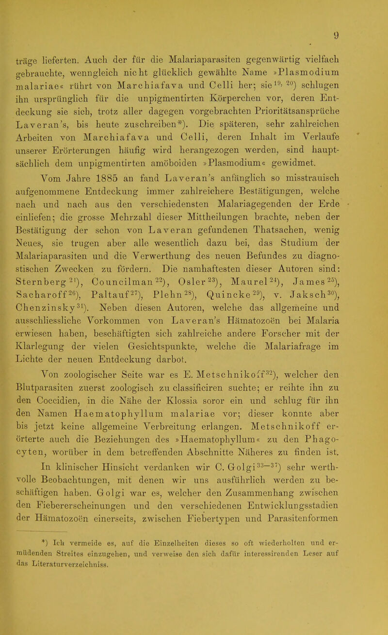 träge lieferten. Auch der für die Malariaparasiten gegenwärtig vielfach gebrauchte, wenngleich nicht glücklich gewählte Name »Plasmodium malariae« rührt von Marchiafava und Celli her; sie^'-*' 2'^) schlugen ihn ursprünglich für die unpigmentirten Körperchen vor, deren Ent- deckung sie sich, trotz aller dagegen vorgebrachten Prioritätsansprüche Laveran's, bis heute zuschreiben*). Die späteren, sehr zahlreichen Arbeiten von Marchiafava und Celli, deren Inhalt im Verlaufe unserer Erörterungen häufig wird herangezogen werden, sind haupt- sächlich dem unpigmentirten amöboiden »Plasmodium« gewidmet. Vom Jahre 1885 an fand Laveran's anfänglich so missti-auisch aufgenommene Entdeckung immer zahlreichere Bestätigungen, welche nach und nach aus den verschiedensten Malariagegenden der Erde einliefen; die grosse Mehrzahl dieser Mittheilungen brachte, neben der Bestätigung der schon von Laver an gefundenen Thatsachen, wenig Neues, sie trugen aber alle wesentlich dazu bei, das Studium der Malariaparasiten und die Verwerthung des neuen Befundes zu diagno- stischen Zwecken zu fördern. Die namhaftesten dieser Autoren sind: Sternberg 2'), Councilman ^2), Osler 2''), MaureP*)^ James 2^), Sacharoff2G), Paltauf 2'), Plehn^s), Quincke 29)^ v. JakschS), Chenzinsky^'). Neben diesen Autoren, welche das allgemeine und ausschliessliche Vorkommen von Laveran's Hämatozoen bei Malaria erwiesen haben, beschäftigten sich zahlreiche andere Forscher mit der Klarlegung der vielen Gesichtspunkte, welche die Malariafrage im Lichte der neuen Entdeckung darbot. Von zoologischer Seite war es E. Metschnikoff•''2), welcher den Blutparasiten zuerst zoologisch zu classificiren suchte; er reihte ihn zu den Coccidien, in die Nähe der Klossia soror ein und schlug für ihn den Namen Haematophyllum malariae vor; dieser konnte aber bis jetzt keine allgemeine Verbreitung erlangen. Metschnikoff er- örterte auch die Beziehungen des »Haematophyllum« zu den Phago- cyten, worüber in dem betreffenden Abschnitte Näheres zu finden ist. In klinischer Hinsicht verdanken wir C. Golgi'''^^^) sehr werth- volle Beobachtungen, mit denen wir uns ausführlich werden zu be- schäftigen haben. Golgi war es, welcher den Zusammenhang zwischen den Fiebererscheinungen und den verschiedenen Entwicklungsstadien der Hämatozoen einerseits, zwischen Fiebertypen und Parasitenformen *) Ich vermeide es, auf die Einzelheiten dieses so oft wiederholten und er- müdenden Streites einzugehen, und verweise den sich dafür interessirenden Leser auf das Literaturverzeichniss.