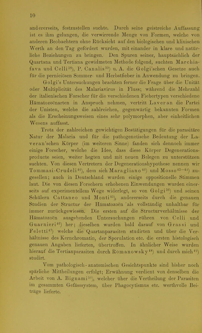 andererseits, festzustellen suchte. Durch seine geistreiche Auffassung ist es ihm gelungen, die verwirrende Menge von Formen, welche von anderen Beobachtern ohne Rücksicht auf den biologischen und klinischen Werth an den Tag gefördert wurden, mit einander in klare und natür- liche Beziehungen zu bringen. Den Spuren seiner, hauptsächlich der Quartana und Tertiana gewidmeten Methode folgend, suchten Marchia- fava und Celli^^), P. Canalis''^) u. A. die Golgi'schen Gesetze auch für die perniciösen Sommer- und Herbstfieber in Anwendung zu bringen. Golgi's Untersuchungen brachten ferner die Frage über die Unität oder Multiplicitiit des Malariavirus in Fluss; während die Mehrzahl der italienischen Forscher für die verschiedenen Fiebertypen verschiedene Hämatozoenarten in Anspruch nehmen, vertritt Laver an die Partei der Unisten, welche die zahlreichen, gegenwärtig bekannten Formen als die Erscheinungsweisen eines sehr polymorphen, aber einheitlichen Wesens auffasst. Trotz der zahlreichen gewichtigen Bestätigungen für die parasitäre Natur der Malaria und für die pathogenetische Bedeutung der La- veran'scheu Körper (im weiteren Sinne) fanden sich dennoch immer einige Forscher, welche die Idee, dass diese Körper Degenerations- producte seien, weiter hegten und mit neuen Belegen zu unterstützen suchten. Von diesen Vertretern der Degenerationshypothese nennen wir Tommasi-Crudeli'), dem sich Maragliano und Mosso^-~^^) zu- gesellen; auch in Deutschland wurden einige oppositionelle Stimmen laut. Die von diesen Forschern erhobenen Einwendungen wurden einer- seits auf experimentellem Wege widerlegt, so von Golgi^'') und seinen Schülern Cattaneo und Monti''^), andererseits durch die genauen Studien der Structur der Hämatozoen 'als vollständig unhaltbar für immer zurückgewiesen. Die ersten auf die Structurverhältnisse der Hämatozoen ausge^o.nden Untersuchungen rühren von Celli und Guarnieri-*^) her; dieselben wurden bald darauf von Grassi und Feletti'*'') welche die Quartanparasiten studirten und über die Ver- hältnisse des Kernchromatin, der Sporulation etc. die ersten histologisch genauen Angaben lieferten, übertrofFen. In ähnlicher Weise wurden hierauf die Tertianparasiten durch ßomanowsky^^) und durch mich''^) studirt. Vom pathologisch-anatomischen Gesichtspunkte sind bisher noch spärliche Mittheilungen erfolgt; Erwähnung verdient von denselben die Arbeit von A. Bignami^), welcher über die Vertheilung der Parasiten im gesammten Gefässsystem, über Phagocytismus etc. werthvolle Bei- träge lieferte.