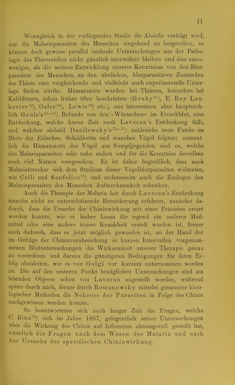 Wenngleich in der vorliegenden Studie die Absiclit verfolgt wird, nur die Malariaparasiten des Menschen eingehend zu besprechen, so können doch gewisse parallel laufende Untersuchungen aus der Patho- logie des Thierreiches nicht gänzlich unerwähnt bleiben und dies umso- weniger, als die weitere Entwicklung unserer Kenntnisse von den Blut- parasiten des Menschen, an den ähnlichen, blutparasitären Zuständen der Thiere eine vergleichende und vielleicht auch experimentelle Unter- lage finden dürfte. Häraatozoen wurden bei Thieren, besonders bei Kaltblütern, schon früher öfter beschrieben (Gruby^'), E. Ray Lan- kester*^-), Osler^^), Lewis'^-*) etc.), uns interessiren aber hauptsäch- lich Gaiile's^''~^) Befunde von den »Würmchen« im Froschblut, eine Entdeckung, welche kurze Zeit nach Laveran's Entdeckung fällt, und welcher alsbald Danilewsky's' zahlreiche neue Funde im Blute der Eidechse, Schildkröte und mancher Vögel folgten; nament- lich die Hämatozoen der Vögel aus Sumpfgegenden sind es, welche den Malariaparasiten sehr nahe stehen und für die Kenntniss derselben noch viel Nutzen versprechen. Es ist daher begreiflich, dass auch Malariaforscher sich dem Studium dieser Vogelblutparasiten widmeten, wie Celli und Sanfelice''*) und andererseits auch die Zoologen den Malariaparasiten des Menschen Aufmerksamkeit schenken. Auch die Therapie der Malaria hat durch Laveran's Entdeckung manche nicht zu unterschätzende Bereicherung erfahren, zunächst da- durch, dass die Ursache der Chininwirkung mit einer Präcision eruirt werden konnte, wie es bisher kaum für irgend ein anderes Heil- mittel oder eine andere innere Krankheit erzielt worden ist, ferner auch dadurch, dass es jetzt möglich geworden ist, an der Hand der im Gefolge der Chininverabreichung in kurzen Intervallen vorgenom- menen Blutuntersuchungen die Wirksamkeit unserer Therapie genau zu controliren und daraus die günstigsten Bedingungen für ihren Er- lolg abzuleiten, wie es von Golgi vor kurzem unternommen worden ist. Die auf den ersteren Punkt bezüglichen Untersuchungen sind am lebenden Objecto schon von La voran angestellt worden, während später durch mich, ferner durch Romanowsky mittelst genauerer histo- logischer Methoden die Nekrose der Parasiten in Folge des Chinin nachgewiesen werden konnte. So beantworteten sich nach langer Zeit die Fragen, welche C. Binz''') sich im Jahre 1867, gelegentlich seiner Untersuchungen über die Wirkung des Chinin auf Infusorien ahnungsvoll gestellt hat, nämlich die Fragen nach dem Wesen der Malaria und nach der Ursache der specifischen Chininwirkung.