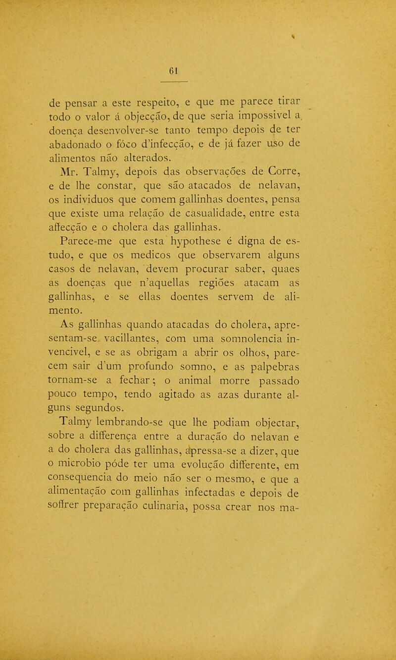 de pensar a este respeito, e que me parece tirar todo o valor á objecção, de que seria impossível a, doença desenvolver-se tanto tempo depois de ter abadonado o fóco d'infecção, e de já fazer uso de alimentos não alterados. Mr. Talmy, depois das observações de Corre, e de lhe constar, que são atacados de nelavan, os indivíduos que comem gallinhas doentes, pensa que existe uma relação de casualidade, entre esta affecção e o cholera das gallinhas. Parece-me que esta hypothese é digna de es- tudo, e que os médicos que observarem alguns casos de nelavan, devem procurar saber, quaes as doenças que n'aquellas regiões atacam as gallinhas, e se ellas doentes servem de ali- mento. As gallinhas quando atacadas do cholera, apre- sentam-se vacillantes, com uma somnolencia in- vencível, e se as obrigam a abrir os olhos, pare- cem sair dum profundo somno, e as pálpebras tornam-se a fechar; o animal morre passado pouco tempo, tendo agitado as azas durante al- guns segundos. Talmy lembrando-se que lhe podiam objectar, sobre a differença entre a duração do nelavan e a do cholera das gallinhas, ápressa-se a dizer, que o micróbio pôde ter uma evolução difterente, em consequência do meio não ser o mesmo, e que a alimentação com gallinhas infectadas e depois de soffrer preparação culinária, possa crear nos ma-